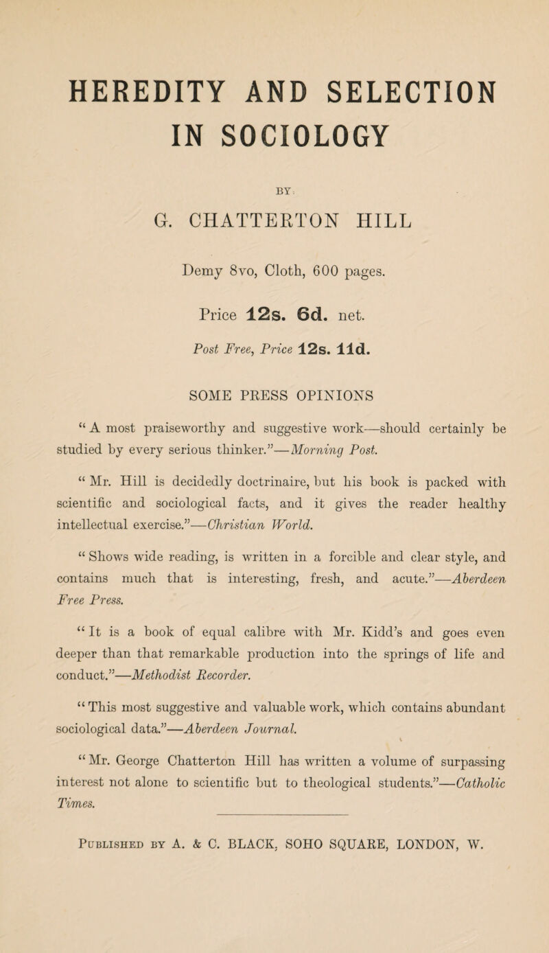 HEREDITY AND SELECTION IN SOCIOLOGY BY: G. CHATTERTON HILL Demy 8vo, Cloth, 600 pages. Price 12s. 6d. net. Post Free, Price 12s. lid. SOME PRESS OPINIONS “ A most praiseworthy and suggestive work—should certainly be studied by every serious thinker.”—Morning Post “ Mr. Hill is decidedly doctrinaire, but his book is packed with scientific and sociological facts, and it gives the reader healthy intellectual exercise.”—Christian World. “ Shows wide reading, is written in a forcible and clear style, and contains much that is interesting, fresh, and acute.”—Aberdeen Free Press. “It is a book of equal calibre with Mr. Kidd’s and goes even deeper than that remarkable production into the springs of life and conduct.”—Methodist Recorder. “ This most suggestive and valuable work, which contains abundant sociological data.”—Aberdeen Journal. 1 “Mr. George Chatterton Hill has written a volume of surpassing interest not alone to scientific but to theological students.”—Catholic Times.