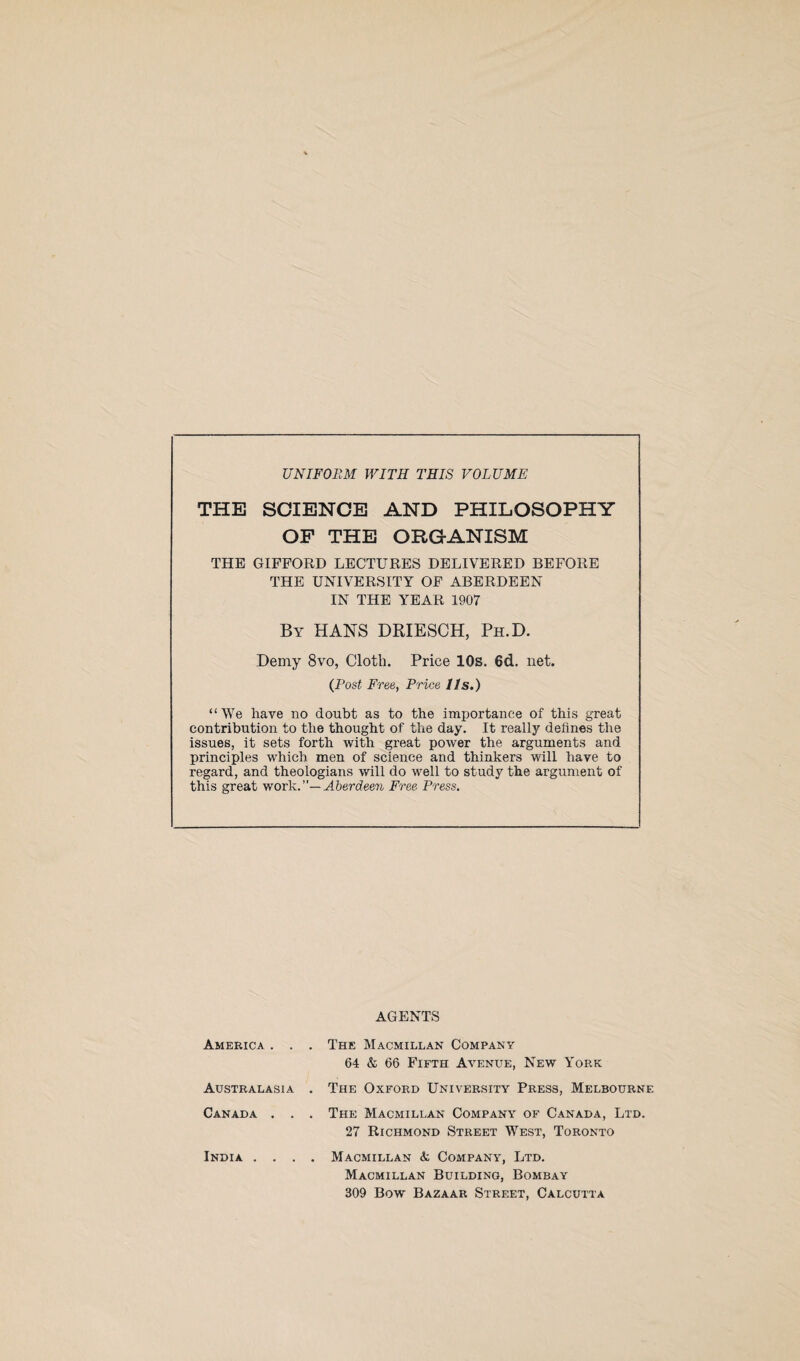 UNIFORM WITH THIS VOLUME THE SCIENCE AND PHILOSOPHY OP THE ORGANISM THE GIFFORD LECTURES DELIVERED BEFORE THE UNIVERSITY OF ABERDEEN IN THE YEAR 1907 By HANS DRIESCH, Ph.D. Demy 8vo, Cloth. Price 10s. 6d. net. (Post Free, Price I Is.) “We have no doubt as to the importance of this great contribution to the thought of the day. It really defines the issues, it sets forth with great power the arguments and principles which men of science and thinkers will have to regard, and theologians will do well to study the argument of this great work.”— Aberdeen Free Press. America . . Australasia Canada . . India . . . AGENTS The Macmillan Company 64 & 66 Fifth Avenue, New York The Oxford University Press, Melbourne The Macmillan Company of Canada, Ltd. 27 Richmond Street West, Toronto Macmillan & Company, Ltd. Macmillan Building, Bombay 309 Bow Bazaar Street, Calcutta