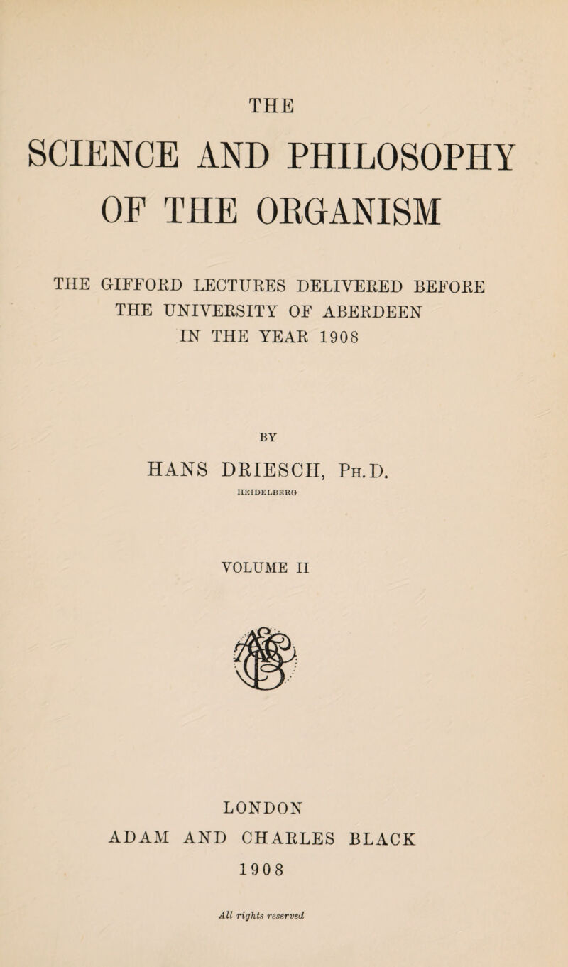 THE SCIENCE AND PHILOSOPHY OP THE ORGANISM THE GIFFORD LECTURES DELIVERED BEFORE THE UNIVERSITY OF ABERDEEN IN THE YEAR 1908 BY HANS DRIESCH, Ph.D. HEIDELBERG VOLUME II LONDON ADAM AND CHAELES BLACK 1908 All rights reserved