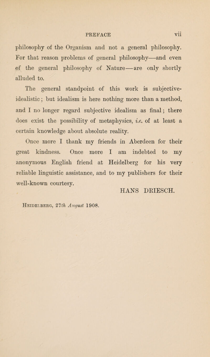 philosophy of the Organism and not a general philosophy. For that reason problems of general philosophy—and even of the general philosophy of Nature—are only shortly alluded to. The general standpoint of this work is subjective- idealistic ; but idealism is here nothing more than a method, and I no longer regard subjective idealism as final; there does exist the possibility of metaphysics, i.e. of at least a certain knowledge about absolute reality. Once more I thank my friends in Aberdeen for their great kindness. Once more I am indebted to my anonymous English friend at Heidelberg for his very reliable linguistic assistance, and to my publishers for their well-known courtesy. HANS DRIESCH. Heidelberg, 27th August 1908.