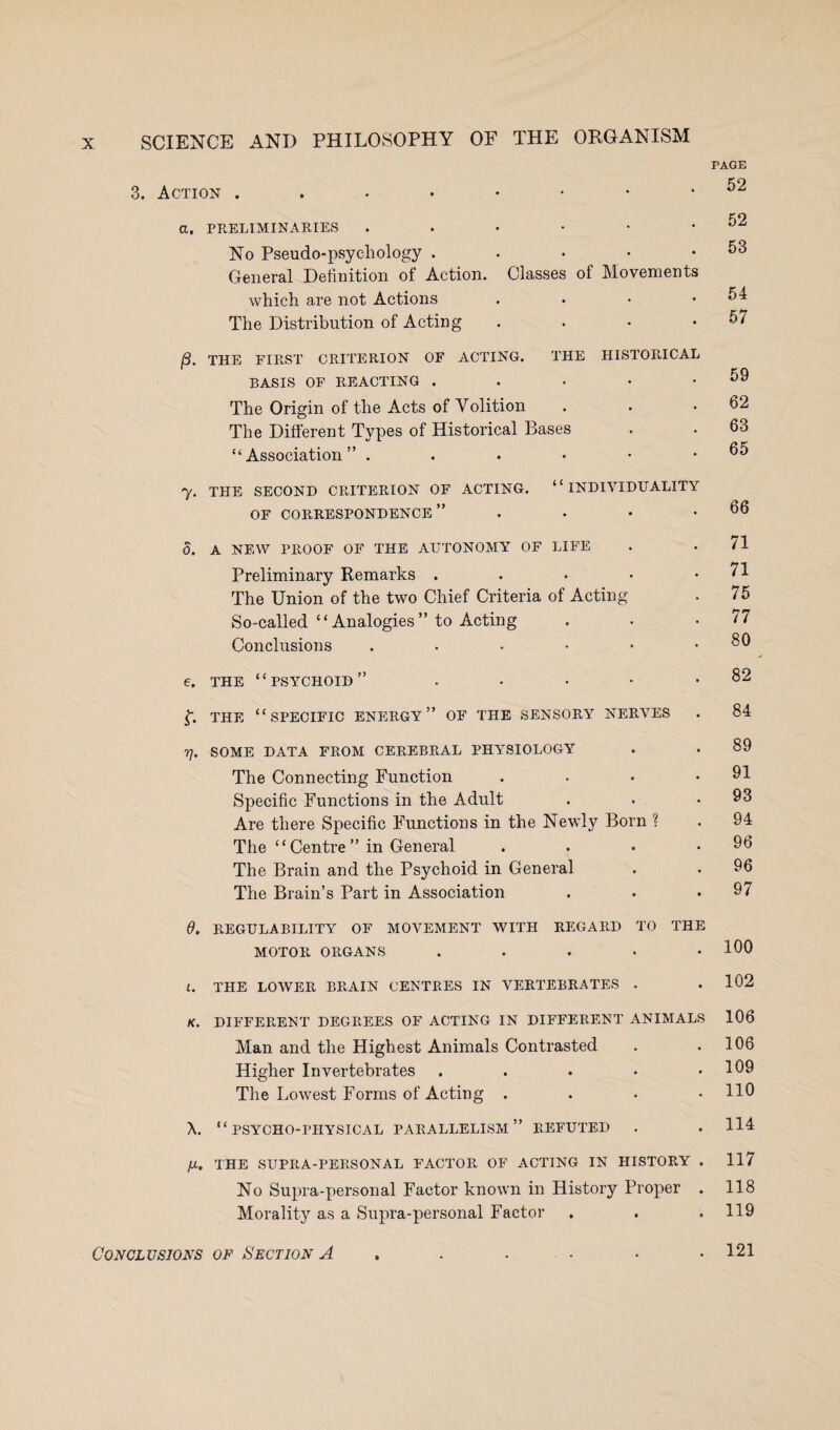 PAGE 3. Action ...••••* 52 a, PRELIMINARIES . . • • • .52 No Pseudo-psychology . . • • .53 General Definition of Action. Classes of Movements which are not Actions . . • .54 The Distribution of Acting . . • .57 /3. THE FIRST CRITERION OF ACTING. THE HISTORICAL BASIS OF REACTING . . • • .59 The Origin of the Acts of Volition . . .62 The Different Types of Historical Bases . . 63 “Association” . . . • • .65 7. THE SECOND CRITERION OF ACTING. “INDIVIDUALITY OF CORRESPONDENCE” . • • .66 d. A NEW PROOF OF THE AUTONOMY OF LIFE . . 71 Preliminary Remarks . • • • .71 The Union of the two Chief Criteria of Acting . 75 So-called “ Analogies ” to Acting . . .77 Conclusions . ■ • • • .80 e. the “psychoid” . • • • .82 L THE “SPECIFIC ENERGY” OF THE SENSORY NERVES . 84 7], SOME DATA FROM CEREBRAL PHYSIOLOGY . . 89 The Connecting Function . • • .91 Specific Functions in the Adult . • .93 Are there Specific Functions in the Newly Born ? . 94 The “Centre” in General . . • .96 The Brain and the Psychoid in General . . 96 The Brain’s Part in Association . . .97 6. REGULABILITY OF MOVEMENT WITH REGARD TO THE MOTOR ORGANS . . . • .100 t. THE LOWER BRAIN CENTRES IN VERTEBRATES . .102 K. DIFFERENT DEGREES OF ACTING IN DIFFERENT ANIMALS 106 Man and the Highest Animals Contrasted . .106 Higher Invertebrates . . . • .109 The Lowest Forms of Acting .... 110 X. “PSYCHO-PHYSICAL PARALLELISM” REFUTED . . H4 /X. THE SUPRA-PERSONAL P’ACTOR OF ACTING IN HISTORY . 117 No Supra-personal Factor known in History Proper . 118 Morality as a Supra-personal Factor . . .119 Conclusions of Section A . . . - • .121