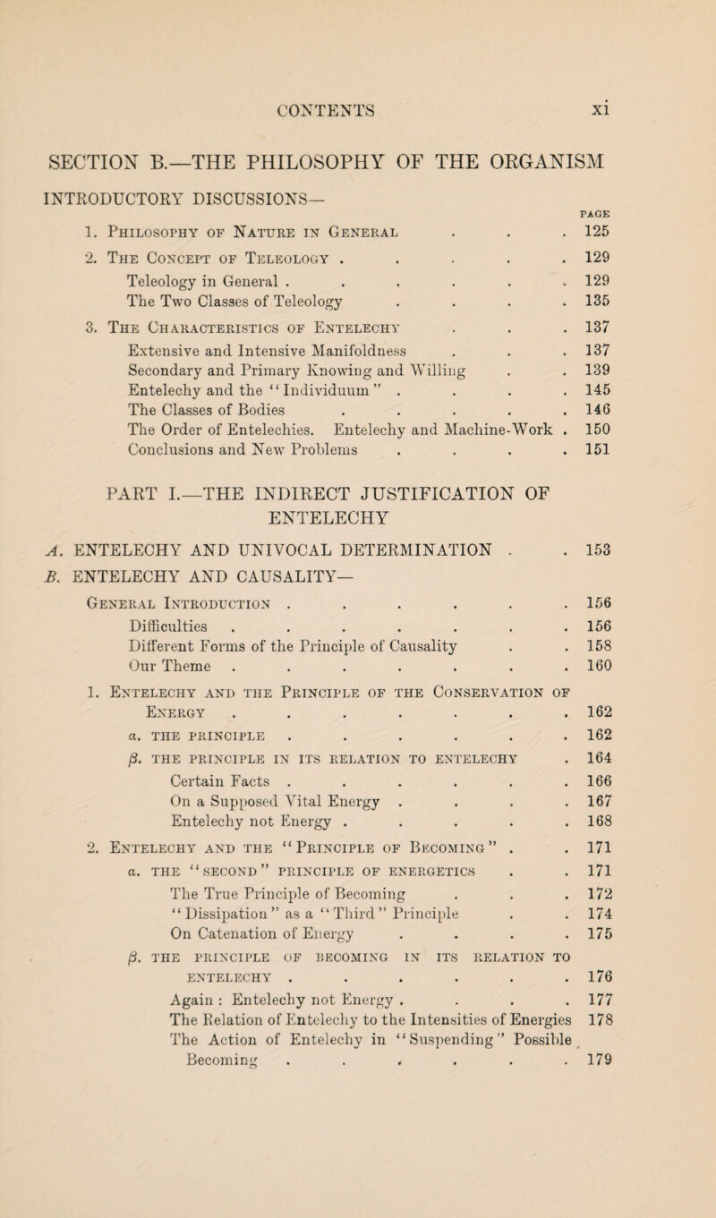 SECTION B.—THE PHILOSOPHY OF THE ORGANISM INTRODUCTORY DISCUSSIONS— PAGE 1. Philosophy of Nature in General . . . 125 2. The Concept of Teleology ..... 129 Teleology in General . . . . . .129 The Two Classes of Teleology .... 135 3. The Characteristics of Entelechy . . . 137 Extensive and Intensive Manifoldness . . .137 Secondary and Primary Knowing and Willing . . 139 Entelechy and the “ Individuum ” .... 145 The Classes of Bodies . . . . .146 The Order of Entelechies. Entelechy and Machine-Work . 150 Conclusions and New Problems .... 151 PART I.—THE INDIRECT JUSTIFICATION OF ENTELECHY ENTELECHY AND UNIVOCAL DETERMINATION ENTELECHY AND CAUSALITY— • • 153 General Introduction .... • 156 Difficulties ..... 156 Different Forms of the Principle of Causality . 158 Our Theme ...... 1. Entelechy and the Principle of the Conservation OF 160 Energy ..... • 162 a. THE PRINCIPLE .... • 162 /3. THE PRINCIPLE IN ITS RELATION TO ENTELECHY 164 Certain Facts .... # 166 On a Supposed Vital Energy • 167 Entelechy not Energy . • 168 2. Entelechy and the “Principle of Becoming ” • 171 a. THE “second” PRINCIPLE OF ENERGETICS • 171 The True Principle of Becoming # 172 “Dissipation” as a “Third” Principle • 174 On Catenation of Energy /3. THE PRINCIPLE OF BECOMING IN ITS RELATION TO 175 ENTELECHY .... • 176 Again : Entelechy not Energy . » 177 The Relation of Entelechy to the Intensities of Energies 178 The Action of Entelechy in “Suspending” Possible Becoming ...... 179