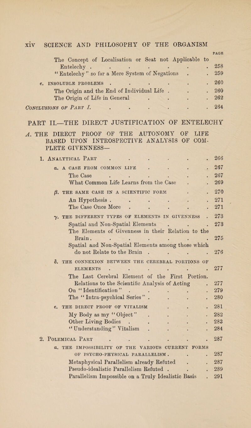 PAGE Tlie Concept of Localisation or Seat not Applicable to Entelechy ....... 258 “ Entelechy ” so far a Mere System of Negations . . 259 e. INSOLUBLE PROBLEMS ...... 260 The Origin and the End of Individual Life . . . 260 The Origin of Life in General .... 262 Conclusions of Part I. ..... 264 PART II.—THE DIRECT JUSTIFICATION OF ENTELECHY A. THE DIRECT PROOF OF THE AUTONOMY OF LIFE BASED UPON INTROSPECTIVE ANALYSIS OF COM¬ PLETE GIVENNESS— 1. Analytical Part ...... 266 a. A CASE FROM COMMON LIFE .... 267 The Case ...... 267 What Common Life Learns from the Case . . 269 THE SAME CASE IN A SCIENTIFIC FORM . .270 An Hypothesis . . . . . .271 The Case Once More . . . . .271 y. THE DIFFERENT TYPES OF ELEMENTS IN GIArENNESS . 273 Spatial and Non-Spatial Elements . . .273 The Elements of Givenness in their Relation to the Brain. ...... 275 Spatial and Non-Spatial Elements among those which do not Relate to the Brain . . . .276 5. THE CONNEXION BETWEEN THE CEREBRAL PORTIONS OF ELEMENTS . . . . . .277 The Last Cerebral Element of the First Portion. Relations to the Scientific Analysis of Acting . 277 On “Identification” ..... 279 The “ Intra-psychical Series ” .... 280 €. THE DIRECT PROOF OF VITALISM . . .281 My Body as my “Object” .... 282 Other Living Bodies ..... 283 “ Understanding ” Vitalism .... 284 2. Polemical Part ...... 287 a. THE IMPOSSIBILITY OF THE VARIOUS CURRENT FORMS OF PSYCHO-PHYSICAL PARALLELISM . . . 287 Metaphysical Parallelism already Refuted . . 287 Pseudo-idealistic Parallelism Refuted . . . 289 Parallelism Impossible on a Truly Idealistic Basis . 291