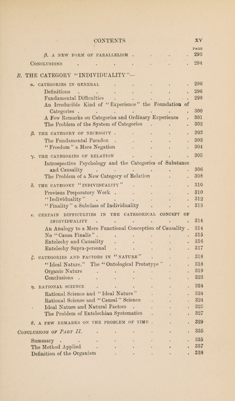 PAGE /3. A NEW FORM OF PARALLELISM .... 293 Conclusions ....... 294 B. THE CATEGORY “ INDIVIDUALITY ”— а. CATEGORIES IN GENERAL ..... 296 Definitions ....... 296 Fundamental Difficulties ..... 298 An Irreducible Kind of “Experience” the Foundation of Categories ....... 300 A Few Remarks on Categories and Ordinary Experience . 301 The Problem of the System of Categories . . . 302 /3. THE CATEGORY OF NECESSITY ..... 303 The Fundamental Paradox ..... 303 “ Freedom ” a Mere Negation .... 304 7. THE CATEGORIES OF RELATION .... 305 Introspective Psychology and the Categories of Substance and Causality ...... 306 The Problem of a New Category of Relation . . 308 5. THE CATEGORY “INDIVIDUALITY” .... 310 Previous Preparatory Work . . . . .310 “Individuality” ...... 312 “ Finality ” a Subclass of Individuality . . . 313 б. CERTAIN DIFFICULTIES IN THE CATEGORICAL CONCEPT OF INDIVIDUALITY ...... 314 An Analogy to a Mere Functional Conception of Causality . 314 No “ Causa Finalis ” ...... 315 Entelechy and Causality . . . . .316 Entelechy Supra-personal . . . . .317 f. CATEGORIES AND FACTORS IN “NATURE” . . . 318 “ Ideal Nature.” The “ Ontological Prototype ” . . 318 Organic Nature ...... 319 Conclusions ....... 323 77. RATIONAL SCIENCE ...... 324 Rational Science and “ Ideal Nature ” . . . 324 Rational Science and “Causal” Science . . . 324 Ideal Nature and Natural Factors .... 325 The Problem of Entelechian Systematics . . . 327 d. A FEW REMARKS ON THE PROBLEM OF TIME . . . 329 Conclusions of Part //...•••• 335 Summary ...••••• 335 The Method Applied . . • • • .337 Definition of the Organism ..... 338