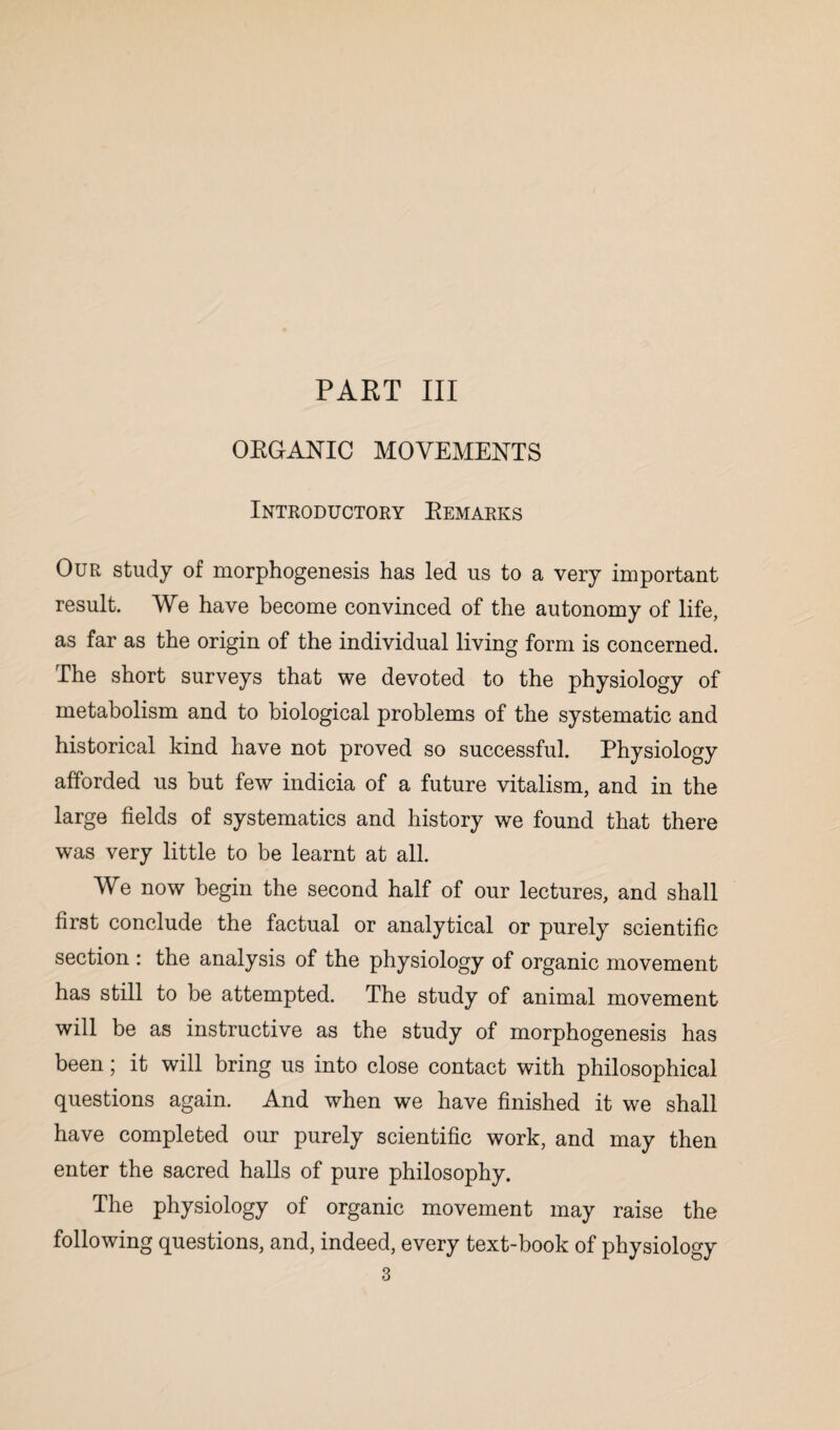 ORGANIC MOVEMENTS Introductory Remarks Our study of morphogenesis has led us to a very important result. We have become convinced of the autonomy of life, as far as the origin of the individual living form is concerned. The short surveys that we devoted to the physiology of metabolism and to biological problems of the systematic and historical kind have not proved so successful. Physiology afforded us but few indicia of a future vitalism, and in the large fields of systematics and history we found that there was very little to be learnt at all. We now begin the second half of our lectures, and shall first conclude the factual or analytical or purely scientific section : the analysis of the physiology of organic movement has still to be attempted. The study of animal movement will be as instructive as the study of morphogenesis has been; it will bring us into close contact with philosophical questions again. And when we have finished it we shall have completed our purely scientific work, and may then enter the sacred halls of pure philosophy. The physiology of organic movement may raise the following questions, and, indeed, every text-book of physiology 3