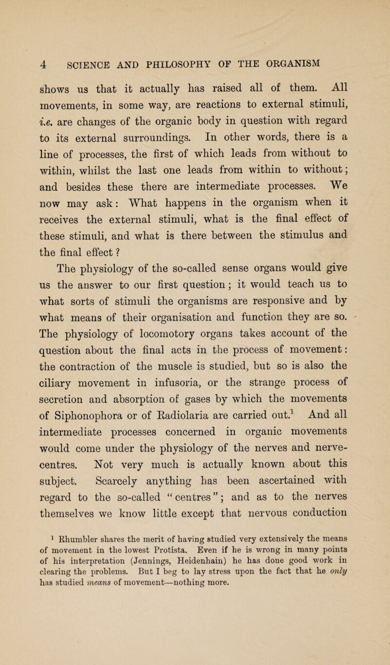 shows us that it actually has raised all of them. All movements, in some way, are reactions to external stimuli, i.e. are changes of the organic body in question with regard to its external surroundings. In other words, there is a line of processes, the first of which leads from without to within, whilst the last one leads from within to without; and besides these there are intermediate processes. We now may ask: What happens in the organism when it receives the external stimuli, what is the final effect of these stimuli, and what is there between the stimulus and the final effect ? The physiology of the so-called sense organs would give us the answer to our first question; it would teach us to what sorts of stimuli the organisms are responsive and by what means of their organisation and function they are so. - The physiology of locomotory organs takes account of the question about the final acts in the process of movement: the contraction of the muscle is studied, but so is also the ciliary movement in infusoria, or the strange process of secretion and absorption of gases by which the movements of Siphonophora or of Radiolaria are carried out.1 And all intermediate processes concerned in organic movements would come under the physiology of the nerves and nerve- centres. Not very much is actually known about this subject. Scarcely anything has been ascertained with regard to the so-called “ centres ”; and as to the nerves themselves we know little except that nervous conduction 1 Rhumbler shares the merit of having studied very extensively the means of movement in the lowest Protista. Even if he is wrong in many points of his interpretation (Jennings, Heidenhain) he has done good work in clearing the problems. But I beg to lay stress upon the fact that he only has studied means of movement—nothing more.