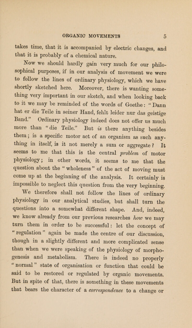 takes time, that it is accompanied by electric changes, and that it is probably of a chemical nature. Now we should hardly gain very much for our philo¬ sophical purposes, if in our analysis of movement we were to follow the lines of ordinary physiology, which we have shortly sketched here. Moreover, there is wanting some¬ thing very important in our sketch, and when looking back to it we may be reminded of the words of Goethe: “ Dann hat er die Teile in seiner Hand, fehlt leider nur das geistige Band.” Ordinary physiology indeed does not offer us much more than “ die Teile.” But is there anything besides them; is a specific motor act of an organism as such any¬ thing in itself, is it not merely a sum or aggregate ? It seems to me that this is the central problem of motor physiology; in other words, it seems to me that the question about the “ wholeness ” of the act of moving must come up at the beginning of the analysis. It certainly is impossible to neglect this question from the very beginning. Me therefore shall not follow the lines of ordinary physiology in our analytical studies, but shall turn the questions into a somewhat different shape. And, indeed, we know already from our previous researches how we may turn them in order to he successful: let the concept of regulation again be made the centre of our discussion, though in a slightly different and more complicated sense than when we were speaking of the physiology of morpho¬ genesis and metabolism. There is indeed no properly “ normal ” state of organisation or function that could be said to be restored or regulated by organic movements. But in spite of that, there is something in these movements that bears the character of a correspondence to a change or