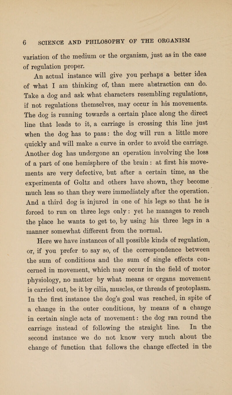 variation of the medium or the organism, just as in the case of regulation proper. An actual instance will give you perhaps a better idea of what I am thinking of, than mere abstraction can do. Take a dog and ask what characters resembling regulations, if not regulations themselves, may occur in his movements. The dog is running towards a certain place along the direct line that leads to it, a carriage is crossing this line just when the dog has to pass: the dog will run a little more quickly and will make a curve in order to avoid the carriage. Another dog has undergone an operation involving the loss of a part of one hemisphere of the brain: at first his move¬ ments are very defective, but after a certain time, as the experiments of Goltz and others have shown, they become much less so than they were immediately after the operation. And a third dog is injured in one of his legs so that he is forced to run on three legs only: yet he manages to reach the place he wants to get to, by using his three legs in a manner somewhat different from the normal. Here we have instances of all possible kinds of regulation, or, if you prefer to say so, of the correspondence between the sum of conditions and the sum of single effects con¬ cerned in movement, which may occur in the field of motor physiology, no matter by what means or organs movement is carried out, be it by cilia, muscles, or threads of protoplasm. In the first instance the dog’s goal was reached, in spite of a change in the outer conditions, by means of a change in certain single acts of movement: the dog ran round the carriage instead of following the straight line. In the second instance we do not know very much about the change of function that follows the change effected in the