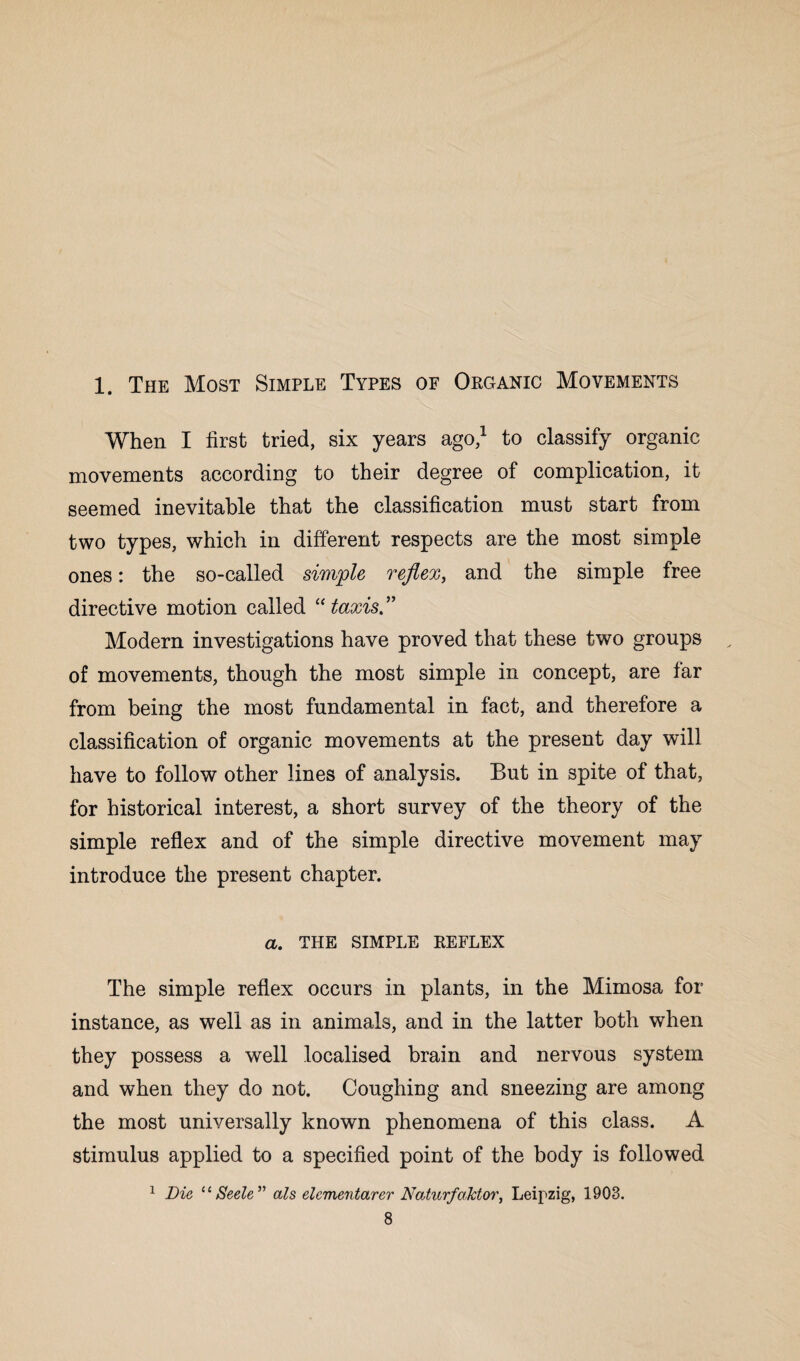 1. The Most Simple Types of Organic Movements When I first tried, six years ago,1 to classify organic movements according to their degree of complication, it seemed inevitable that the classification must start from two types, which in different respects are the most simple ones: the so-called simple reflex, and the simple free directive motion called “taxis.” Modern investigations have proved that these two groups of movements, though the most simple in concept, are far from being the most fundamental in fact, and therefore a classification of organic movements at the present day will have to follow other lines of analysis. But in spite of that, for historical interest, a short survey of the theory of the simple reflex and of the simple directive movement may introduce the present chapter. a. THE SIMPLE REFLEX The simple reflex occurs in plants, in the Mimosa for instance, as well as in animals, and in the latter both when they possess a well localised brain and nervous system and when they do not. Coughing and sneezing are among the most universally known phenomena of this class. A stimulus applied to a specified point of the body is followed 1 Die u Seele” als elcmentarer Naturfalctor, Leipzig, 1903.