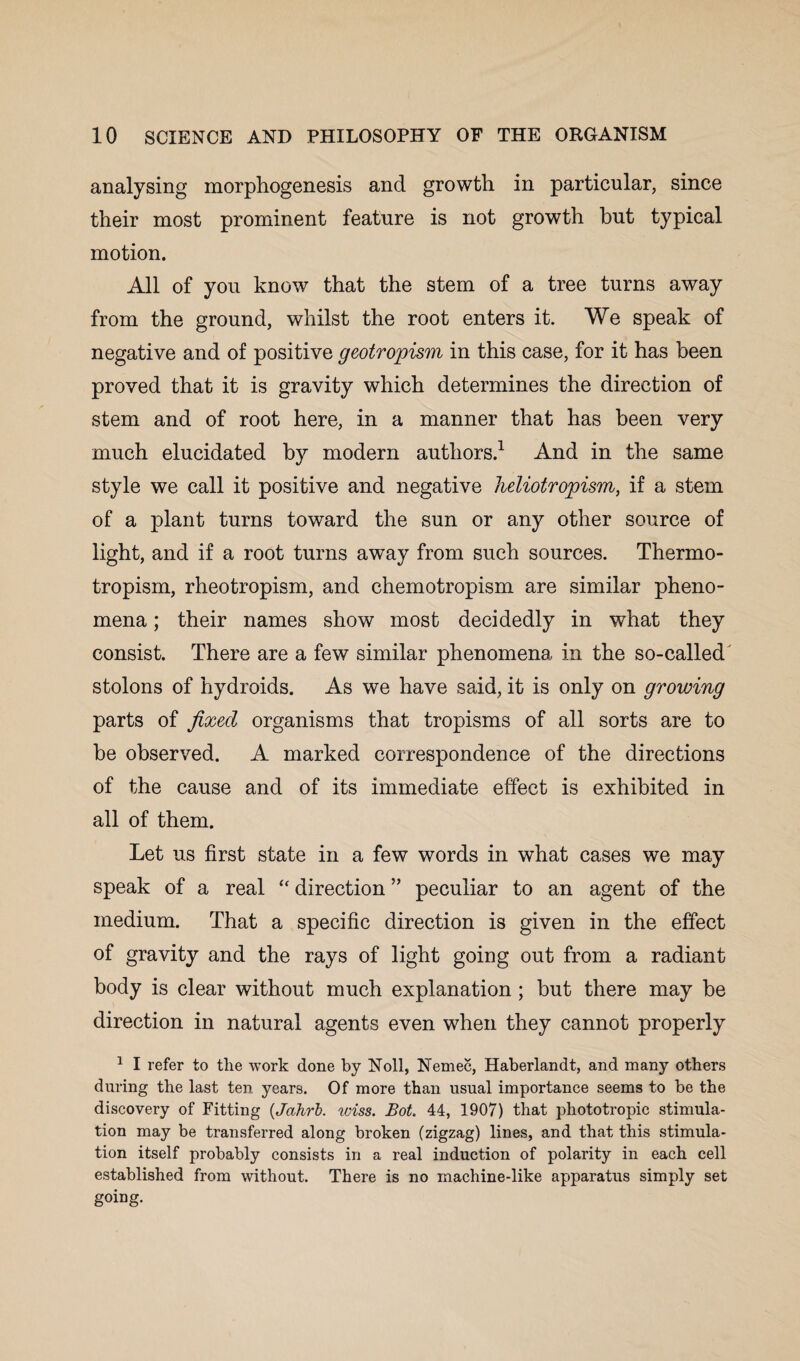 analysing morphogenesis and growth in particular, since their most prominent feature is not growth but typical motion. All of you know that the stem of a tree turns away from the ground, whilst the root enters it. We speak of negative and of positive geotropism in this case, for it has been proved that it is gravity which determines the direction of stem and of root here, in a manner that has been very much elucidated by modern authors.1 And in the same style we call it positive and negative heliotropism, if a stem of a plant turns toward the sun or any other source of light, and if a root turns away from such sources. Thermo¬ tropism, rheotropism, and chemotropism are similar pheno¬ mena ; their names show most decidedly in what they consist. There are a few similar phenomena in the so-called stolons of hydroids. As we have said, it is only on growing parts of fixed organisms that tropisms of all sorts are to be observed. A marked correspondence of the directions of the cause and of its immediate effect is exhibited in all of them. Let us first state in a few words in what cases we may speak of a real “ direction ” peculiar to an agent of the medium. That a specific direction is given in the effect of gravity and the rays of light going out from a radiant body is clear without much explanation ; but there may be direction in natural agents even when they cannot properly 1 I refer to the work done by Noll, Nemec, Haberlandt, and many others during the last ten years. Of more than usual importance seems to be the discovery of Fitting (Jahrb. wiss. Bot. 44, 1907) that phototropic stimula¬ tion may be transferred along broken (zigzag) lines, and that this stimula¬ tion itself probably consists in a real induction of polarity in each cell established from without. There is no machine-like apparatus simply set going.