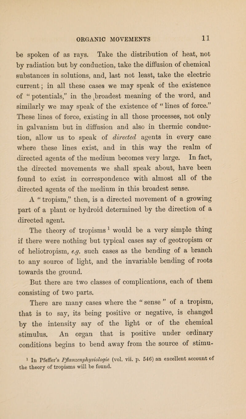 be spoken of as rays. Take the distribution of heat, not by radiation but by conduction, take the diffusion of chemical substances in solutions, and, last not least, take the electric current; in all these cases we may speak of the existence of “ potentials,” in the Broadest meaning of the word, and similarly we may speak of the existence of “ lines of force.” These lines of force, existing in all those processes, not only in galvanism but in diffusion and also in thermic conduc¬ tion, allow us to speak of directed agents in every case where these lines exist, and in this way the realm of directed agents of the medium becomes very large. In fact, the directed movements we shall speak about, have been found to exist in correspondence with almost all of the directed agents of the medium in this broadest sense. A “ tropism,” then, is a directed movement of a growing part of a plant or hydroid determined by the direction of a directed agent. The theory of tropisms 1 would be a very simple thing if there were nothing but typical cases say of geotropism or of heliotropism, e.g. such cases as the bending of a branch to any source of light, and the invariable bending of roots towards the ground. But there are two classes of complications, each of them consisting of two parts. There are many cases where the “ sense ” of a tropism, that is to say, its being positive or negative, is changed by the intensity say of the light or of the chemical stimulus. An organ that is positive under ordinary conditions begins to bend away from the source of stimu- 1 In Pfeffer’s PJlanzenphysiologie (vol. vii. p. 546) an excellent account of the theory of tropisms will be found.