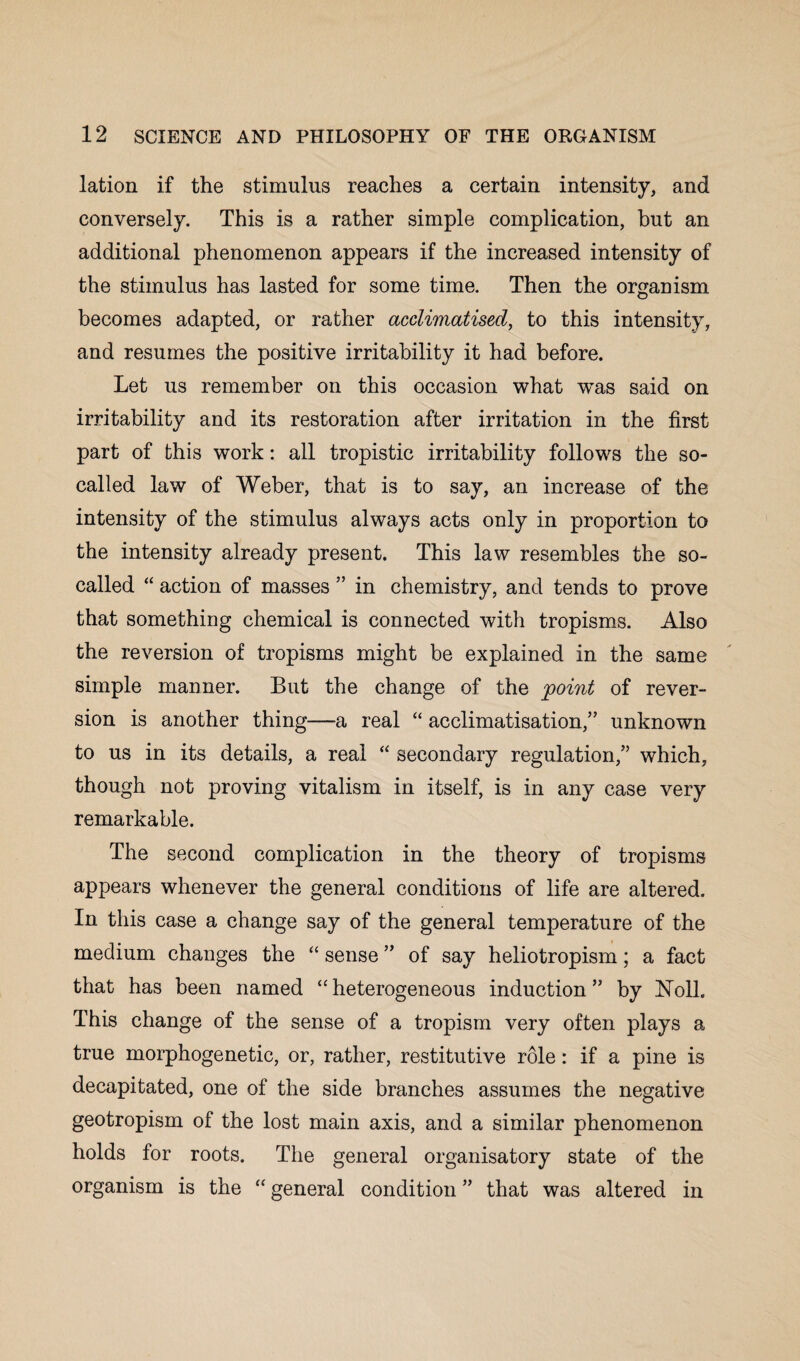 lation if the stimulus reaches a certain intensity, and conversely. This is a rather simple complication, but an additional phenomenon appears if the increased intensity of the stimulus has lasted for some time. Then the organism becomes adapted, or rather acclimatised, to this intensity, and resumes the positive irritability it had before. Let us remember on this occasion what -was said on irritability and its restoration after irritation in the first part of this work: all tropistic irritability follows the so- called law of Weber, that is to say, an increase of the intensity of the stimulus always acts only in proportion to the intensity already present. This law resembles the so- called “ action of masses ” in chemistry, and tends to prove that something chemical is connected with tropisms. Also the reversion of tropisms might be explained in the same simple manner. But the change of the point of rever¬ sion is another thing—a real “ acclimatisation,” unknown to us in its details, a real “ secondary regulation,” which, though not proving vitalism in itself, is in any case very remarkable. The second complication in the theory of tropisms appears whenever the general conditions of life are altered. In this case a change say of the general temperature of the medium changes the “ sense ” of say heliotropism; a fact that has been named “heterogeneous induction” by Noll. This change of the sense of a tropism very often plays a true morphogenetic, or, rather, restitutive role: if a pine is decapitated, one of the side branches assumes the negative geotropism of the lost main axis, and a similar phenomenon holds for roots. The general organisatory state of the organism is the “ general condition ” that was altered in