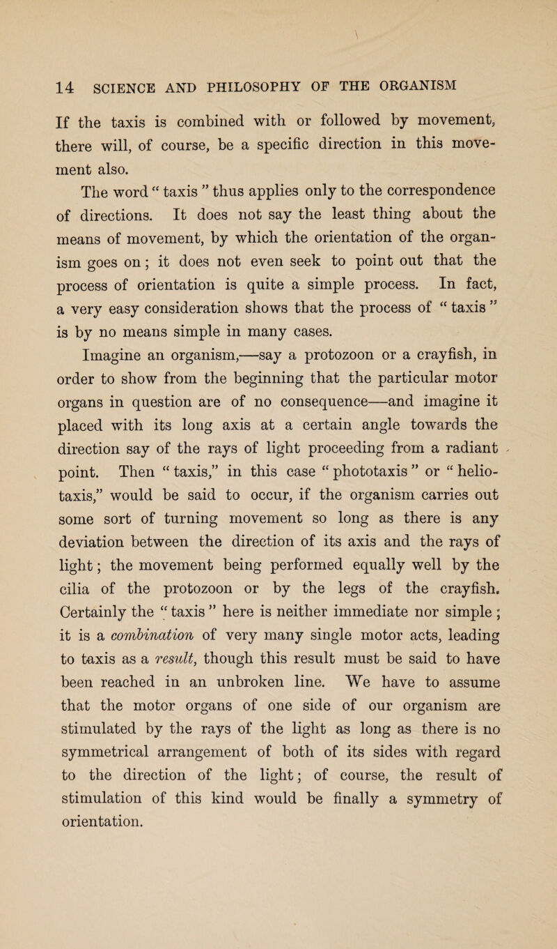 If the taxis is combined with or followed by movement, there will, of course, be a specific direction in this move¬ ment also. The word<c taxis ” thus applies only to the correspondence of directions. It does not say the least thing about the means of movement, by which the orientation of the organ¬ ism goes on; it does not even seek to point out that the process of orientation is quite a simple process. In fact, a very easy consideration shows that the process of “ taxis ” is by no means simple in many cases. Imagine an organism,—say a protozoon or a crayfish, in order to show from the beginning that the particular motor organs in question are of no consequence—and imagine it placed with its long axis at a certain angle towards the direction say of the rays of light proceeding from a radiant - point. Then “ taxis,” in this case “ phototaxis ” or “ helio¬ taxis,” would be said to occur, if the organism carries out some sort of turning movement so long as there is any deviation between the direction of its axis and the rays of light; the movement being performed equally well by the cilia of the protozoon or by the legs of the crayfish. Certainly the “ taxis ” here is neither immediate nor simple ; it is a combination of very many single motor acts, leading to taxis as a result, though this result must be said to have been reached in an unbroken line. We have to assume that the motor organs of one side of our organism are stimulated by the rays of the light as long as there is no symmetrical arrangement of both of its sides with regard to the direction of the light; of course, the result of stimulation of this kind would be finally a symmetry of orientation.