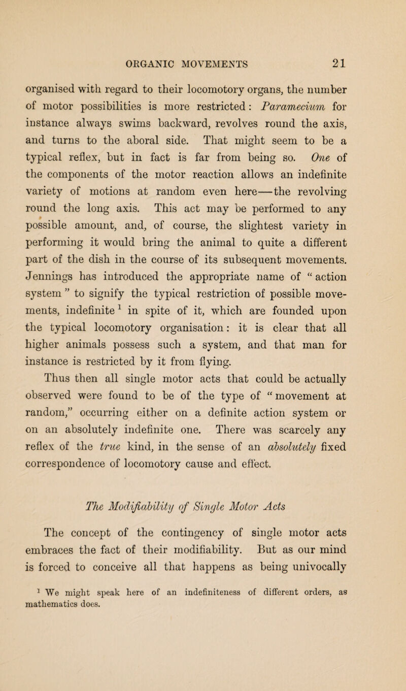 organised with regard to their locomotory organs, the number of motor possibilities is more restricted : Paramecium for instance always swims backward, revolves round the axis, and turns to the aboral side. That might seem to be a typical reflex, but in fact is far from being so. One of the components of the motor reaction allows an indefinite variety of motions at random even here—the revolving round the long axis. This act may be performed to any possible amount, and, of course, the slightest variety in performing it would bring the animal to quite a different part of the dish in the course of its subsequent movements. Jennings has introduced the appropriate name of “ action system ” to signify the typical restriction of possible move¬ ments, indefinite1 in spite of it, which are founded upon the typical locomotory organisation: it is clear that all higher animals possess such a system, and that man for instance is restricted by it from flying. Thus then all single motor acts that could be actually observed were found to be of the type of “ movement at random,” occurring either on a definite action system or on an absolutely indefinite one. There was scarcely any reflex of the true kind, in the sense of an absolutely fixed correspondence of locomotory cause and effect. The Modifiability of Single Motor Acts The concept of the contingency of single motor acts embraces the fact of their modifiability. But as our mind is forced to conceive all that happens as being univocally 1 We might speak here of an indefiniteness of different orders, as mathematics does.