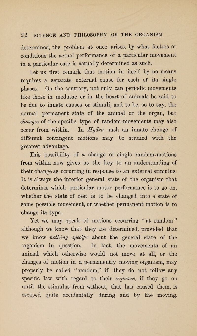 determined, the problem at once arises, by what factors or conditions the actual performance of a particular movement in a particular case is actually determined as such. Let us first remark that motion in itself by no means requires a separate external cause for each of its single phases. On the contrary, not only can periodic movements like those in medusae or in the heart of animals be said to be due to innate causes or stimuli, and to be, so to say, the normal permanent state of the animal or the organ, but changes of the specific type of random-movements may also occur from within. In Hydra such an innate change of different contingent motions may be studied with the greatest advantage. This possibility of a change of single random-motions from within now gives us the key to an understanding of their change as occurring in response to an external stimulus. It is always the interior general state of the organism that determines which particular motor performance is to go on, whether the state of rest is to be changed into a state of some possible movement, or whether permanent motion is to change its type. Yet we may speak of motions occurring “ at random ” although we know that they are determined, provided that we know nothing specific about the general state of the organism in question. In fact, the movements of an animal which otherwise would not move at all, or the changes of motion in a permanently moving organism, may properly be called “ random,” if they do not follow any specific law with regard to their sequence, if they go on until the stimulus from without, that has caused them, is escaped quite accidentally during and by the moving.
