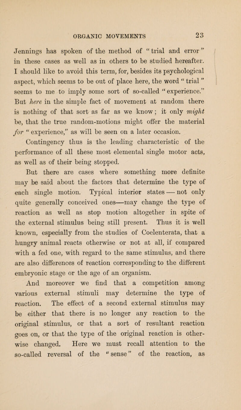 Jennings has spoken of the method of “ trial and error ” in these cases as well as in others to be studied hereafter. I should like to avoid this term, for, besides its psychological aspect, which seems to be out of place here, the word “ trial ” seems to me to imply some sort of so-called “experience.” But here in the simple fact of movement at random there is nothing of that sort as far as we know; it only might be, that the true random-motions might offer the material for “ experience,” as will be seen on a later occasion. Contingency thus is the leading characteristic of the performance of all these most elemental single motor acts, as well as of their being stopped. But there are cases where something more definite may be said about the factors that determine the type of each single motion. Typical interior states — not only quite generally conceived ones—may change the type of reaction as well as stop motion altogether in spite of the external stimulus being still present. Thus it is well known, especially from the studies of Coelenterata, that a hungry animal reacts otherwise or not at all, if compared \ with a fed one, with regard to the same stimulus, and there are also differences of reaction corresponding to the different embryonic stage or the age of an organism. And moreover we find that a competition among various external stimuli may determine the type of reaction. The effect of a second external stimulus may be either that there is no longer any reaction to the original stimulus, or that a sort of resultant reaction goes on, or that the type of the original reaction is other¬ wise changed. Here we must recall attention to the so-called reversal of the “ sense ” of the reaction, as