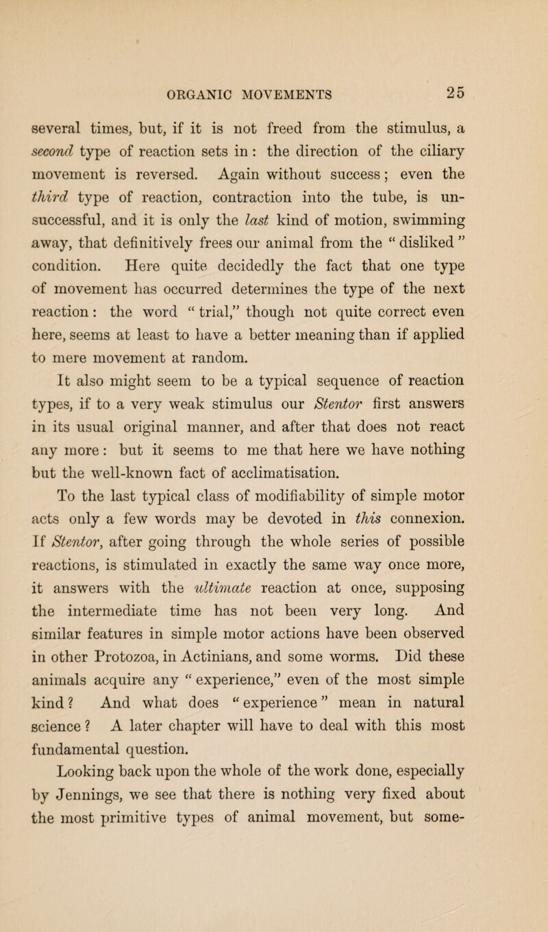 several times, but, if it is not freed from the stimulus, a second type of reaction sets in : the direction of the ciliary movement is reversed. Again without success; even the third type of reaction, contraction into the tube, is un¬ successful, and it is only the last kind of motion, swimming away, that definitively frees our animal from the “ disliked ” condition. Here quite decidedly the fact that one type of movement has occurred determines the type of the next reaction: the word “ trial,” though not quite correct even here, seems at least to have a better meaning than if applied to mere movement at random. It also might seem to be a typical sequence of reaction types, if to a very weak stimulus our Stentor first answers in its usual original manner, and after that does not react any more: but it seems to me that here we have nothing but the well-known fact of acclimatisation. To the last typical class of modifiability of simple motor acts only a few words may be devoted in this connexion. If Stentor, after going through the whole series of possible reactions, is stimulated in exactly the same way once more, it answers with the ultimate reaction at once, supposing the intermediate time has not been very long. And similar features in simple motor actions have been observed in other Protozoa, in Actinians, and some worms. Did these animals acquire any “ experience,” even of the most simple kind ? And what does “ experience ” mean in natural science ? A later chapter will have to deal with this most fundamental question. Looking back upon the whole of the work done, especially by Jennings, we see that there is nothing very fixed about the most primitive types of animal movement, but some-