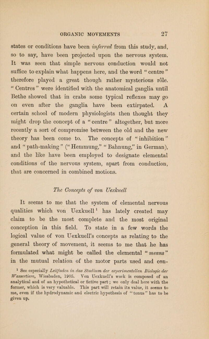 states or conditions have been inferred from this study, and, so to say, have been projected upon the nervous system. It was seen that simple nervous conduction would not suffice to explain what happens here, and the word “ centre ” therefore played a great though rather mysterious role. “ Centres ” were identified with the anatomical ganglia until Bethe showed that in crabs some typical reflexes may go on even after the ganglia have been extirpated. A certain school of modern physiologists then thought they might drop the concept of a “ centre ” altogether, but more recently a sort of compromise between the old and the new theory has been come to. The concepts of “ inhibition ” and “ path-making ” (“ Hernmung“ Bahnung,” in German), and the like have been employed to designate elemental conditions of the nervous system, apart from conduction, that are concerned in combined motions. The Concepts of von TJexkuell It seems to me that the system of elemental nervous qualities which von Uexkuell1 has lately created may claim to be the most complete and the most original conception in this field. To state in a few words the logical value of von UexkueH’s concepts as relating to the general theory of movement, it seems to me that he has formulated what might he called the elemental “means” in the mutual relation of the motor parts used and con- 1 See especially Leitfadcn in das Stuclium der experiment dlen Biologic dev JVassertierey Wiesbaden, 1905. Von Uexkuell’s work is composed of an analytical and of an hypothetical or Active part; we only deal here with the former, which is very valuable. This part will retain its value, it seems to me, even if the hydrodynamic and electric hypothesis of “tonus” has to be given up.