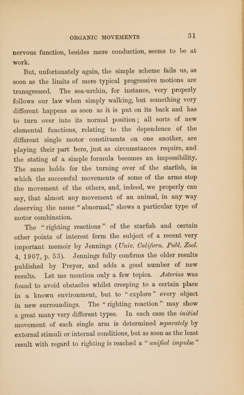 nervous function, besides mere conduction, seems to be at work. But, unfortunately again, the simple scheme fails us, as soon as the limits of mere typical progressive motions are transgressed. The sea-urchin, for instance, very properly follows our law when simply walking, but something very different happens as soon as it is put on its back and has to turn over into its normal position; all sorts of new elemental functions, relating to the dependence of the different single motor constituents on one another, are playing their part here, just as circumstances require, and the stating of a simple formula becomes an impossibility. The same holds for the turning over of the starfish, in which the successful movements of some of the arms stop the movement of the others, and, indeed, we properly can say, that almost any movement of an animal, in any way deserving the name “ abnormal,” shows a particular type of motor combination. The “ righting reactions ” of the starfish and certain other points of interest form the subject of a recent very important memoir by Jennings (Univ. Californ. Publ. Zool. 4, 1907, p. 53). Jennings fully confirms the older results published by Preyer, and adds a good number of new results. Let me mention only a few topics. Asterias was found to avoid obstacles whilst creeping to a certain place in a known environment, but to “ explore ” every object in new surroundings. The “righting reaction” may show a great many very different types. In each case the initial movement of each single arm is determined separately by external stimuli or internal conditions, but as soon as the least result with regard to righting is reached a ‘ unified impulse