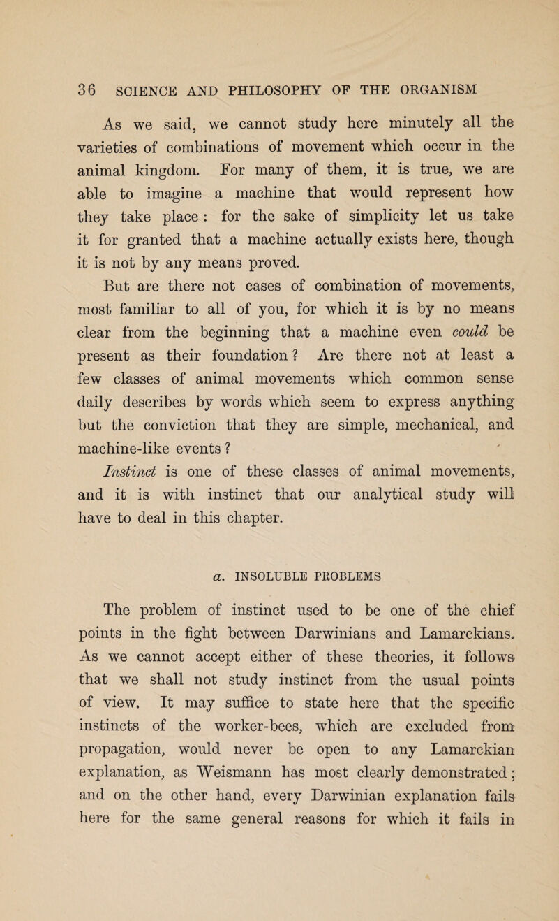 As we said, we cannot study here minutely all the varieties of combinations of movement which occur in the animal kingdom. For many of them, it is true, we are able to imagine a machine that would represent how they take place : for the sake of simplicity let us take it for granted that a machine actually exists here, though it is not by any means proved. But are there not cases of combination of movements, most familiar to all of you, for which it is by no means clear from the beginning that a machine even could be present as their foundation ? Are there not at least a few classes of animal movements which common sense daily describes by words which seem to express anything but the conviction that they are simple, mechanical, and machine-like events ? Instinct is one of these classes of animal movements, and it is with instinct that our analytical study will have to deal in this chapter. a. INSOLUBLE PROBLEMS The problem of instinct used to be one of the chief points in the fight between Darwinians and Lamarckians. As we cannot accept either of these theories, it follows that we shall not study instinct from the usual points of view. It may suffice to state here that the specific instincts of the worker-bees, which are excluded from propagation, would never be open to any Lamarckian explanation, as Weismann has most clearly demonstrated; and on the other hand, every Darwinian explanation fails here for the same general reasons for which it fails in