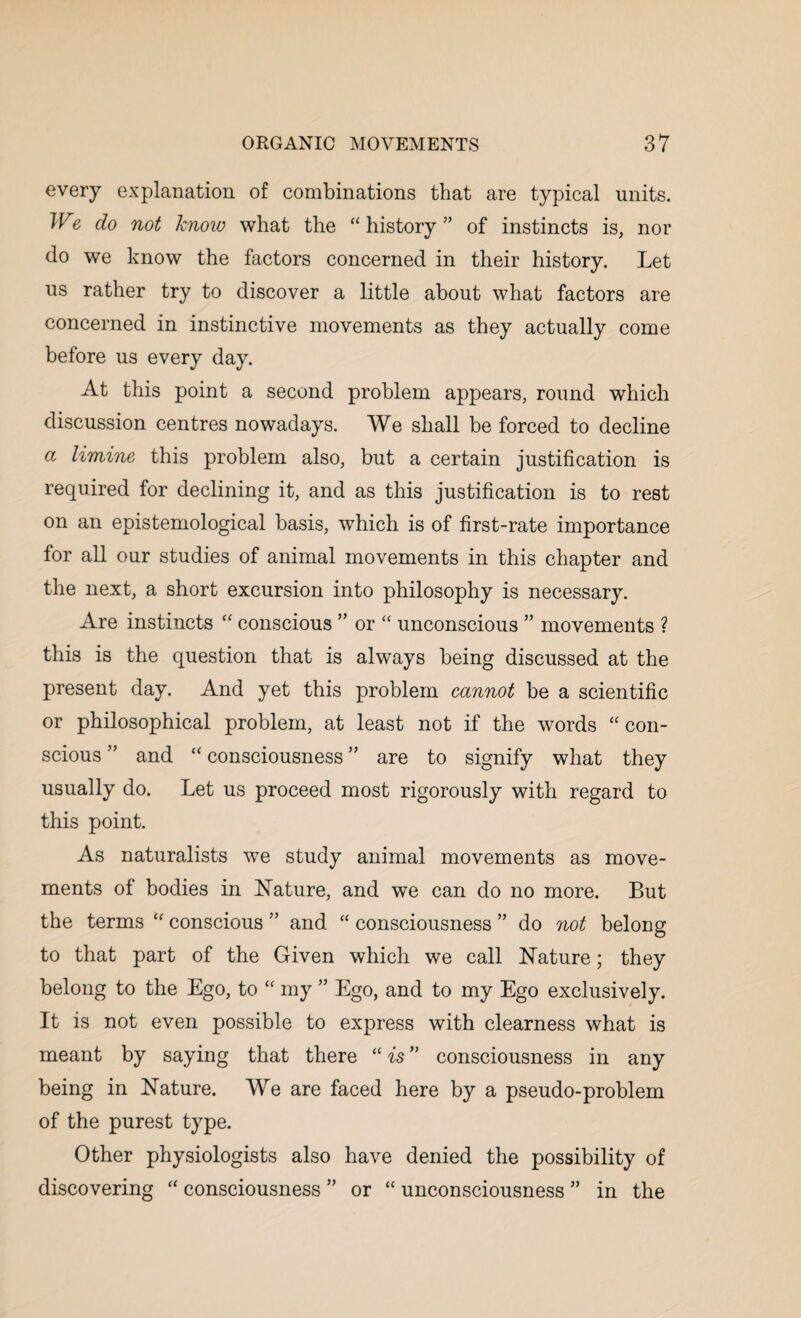 every explanation of combinations that are typical units. We do not know what the “ history ” of instincts is, nor do we know the factors concerned in their history. Let us rather try to discover a little about what factors are concerned in instinctive movements as they actually come before us every day. At this point a second problem appears, round which discussion centres nowadays. We shall be forced to decline a limine this problem also, but a certain justification is required for declining it, and as this justification is to rest on an epistemological basis, which is of first-rate importance for all our studies of animal movements in this chapter and the next, a short excursion into philosophy is necessary. Are instincts “ conscious ” or “ unconscious ” movements ? this is the question that is always being discussed at the present day. And yet this problem cannot be a scientific or philosophical problem, at least not if the words “ con¬ scious ” and “ consciousness ” are to signify what they usually do. Let us proceed most rigorously with regard to this point. As naturalists we study animal movements as move¬ ments of bodies in Nature, and we can do no more. But the terms “ conscious ” and “ consciousness ” do not belong to that part of the Given which we call Nature; they belong to the Ego, to “ my ” Ego, and to my Ego exclusively. It is not even possible to express with clearness what is meant by saying that there “ is ” consciousness in any being in Nature. We are faced here by a pseudo-problem of the purest type. Other physiologists also have denied the possibility of discovering “ consciousness ” or “ unconsciousness ” in the