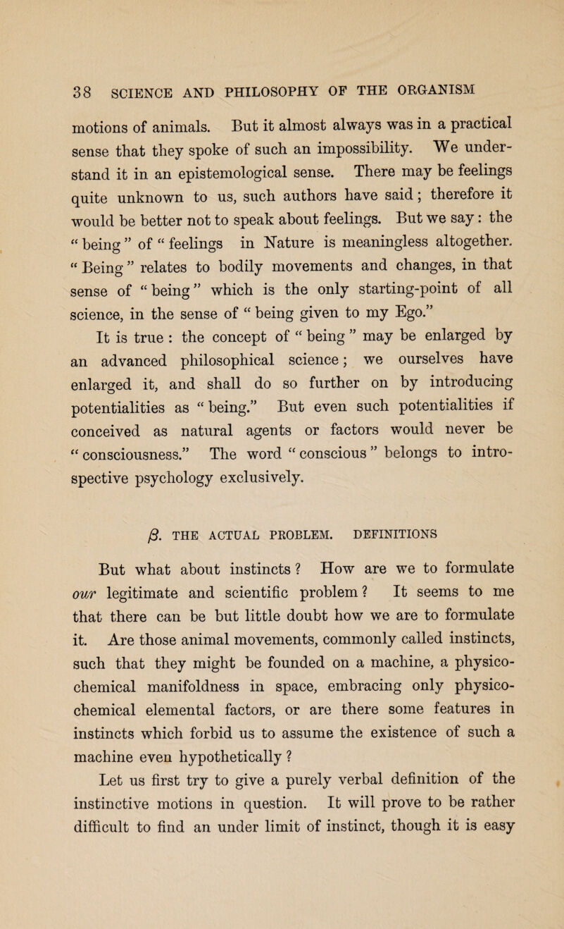 motions of animals. But it almost always was in a practical sense that they spoke of such an impossibility. We under¬ stand it in an epistemological sense. There may be feelings quite unknown to us, such authors have said; therefore it would be better not to speak about feelings. But we say: the “ being ” of “ feelings in Nature is meaningless altogether. “ Being ” relates to bodily movements and changes, in that sense of “being” which is the only starting-point of all science, in the sense of “ being given to my Ego.” It is true : the concept of “ being ” may be enlarged by an advanced philosophical science; we ourselves have enlarged it, and shall do so further on by introducing potentialities as “ being.” But even such potentialities if conceived as natural agents or factors would never be “ consciousness.” The word “ conscious ” belongs to intro¬ spective psychology exclusively. /3. THE ACTUAL PKOBLEM. DEFINITIONS But what about instincts ? How are we to formulate our legitimate and scientific problem ? It seems to me that there can be but little doubt how we are to formulate it. Are those animal movements, commonly called instincts, such that they might be founded on a machine, a physico¬ chemical manifoldness in space, embracing only physico¬ chemical elemental factors, or are there some features in instincts which forbid us to assume the existence of such a machine even hypothetically ? Let us first try to give a purely verbal definition of the instinctive motions in question. It will prove to be rather difficult to find an under limit of instinct, though it is easy