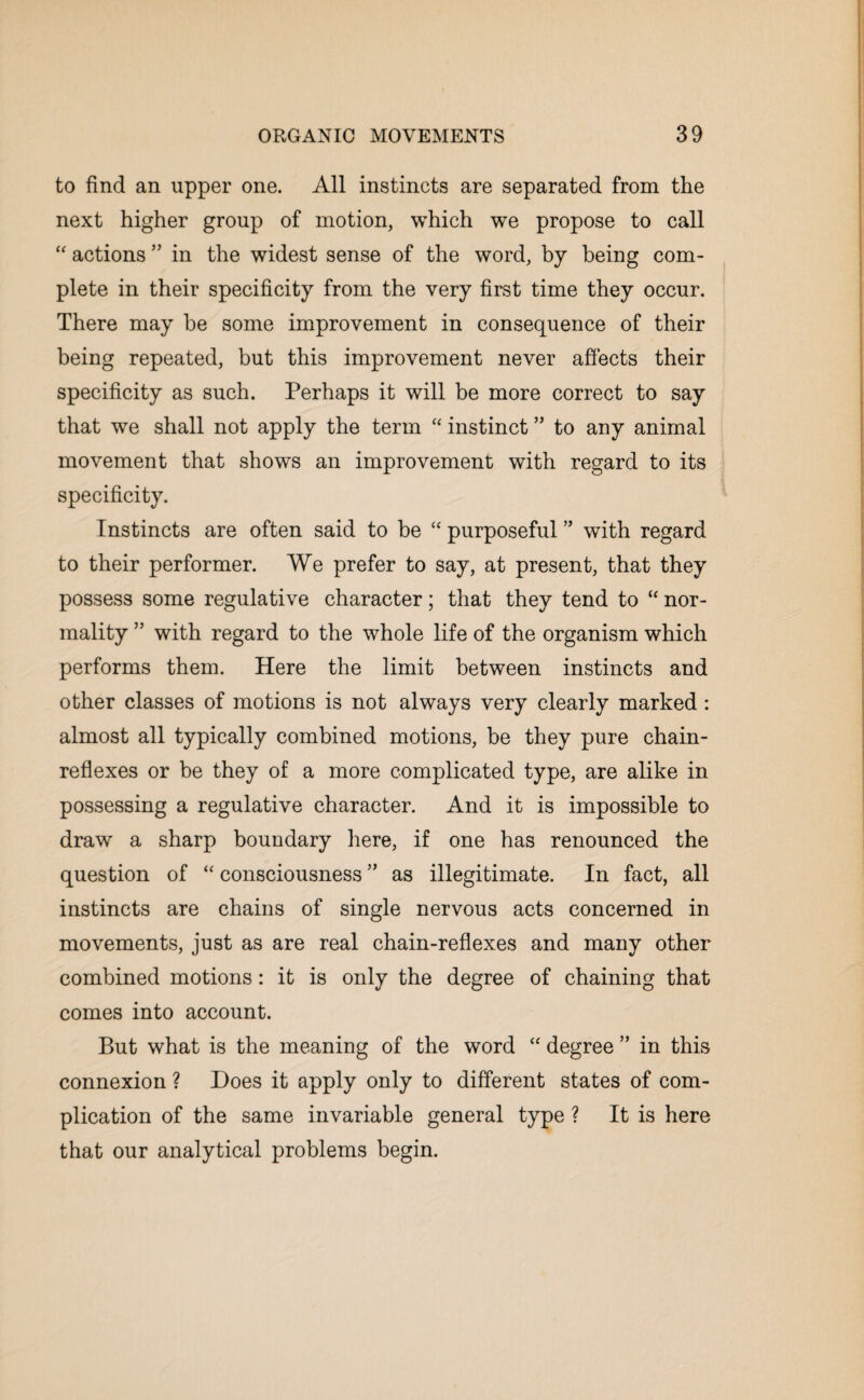 to find an upper one. All instincts are separated from the next higher group of motion, which we propose to call “ actions ” in the widest sense of the word, by being com¬ plete in their specificity from the very first time they occur. There may be some improvement in consequence of their being repeated, but this improvement never affects their specificity as such. Perhaps it will be more correct to say that we shall not apply the term “ instinct ” to any animal movement that shows an improvement with regard to its specificity. Instincts are often said to be “ purposeful ” with regard to their performer. We prefer to say, at present, that they possess some regulative character; that they tend to “ nor¬ mality ” with regard to the whole life of the organism which performs them. Here the limit between instincts and other classes of motions is not always very clearly marked : almost all typically combined motions, be they pure chain- reflexes or be they of a more complicated type, are alike in possessing a regulative character. And it is impossible to draw a sharp boundary here, if one has renounced the question of “ consciousness ” as illegitimate. In fact, all instincts are chains of single nervous acts concerned in movements, just as are real chain-reflexes and many other combined motions: it is only the degree of chaining that comes into account. But what is the meaning of the word “ degree ” in this connexion ? Does it apply only to different states of com¬ plication of the same invariable general type ? It is here that our analytical problems begin.