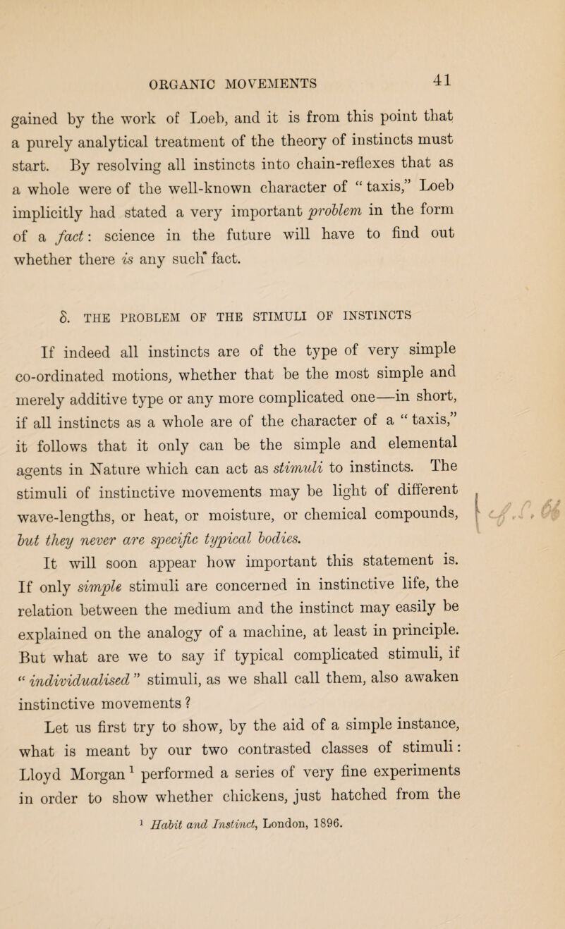 gained by the work of Loeb, and it is from this point that a purely analytical treatment of the theory of instincts must start. By resolving all instincts into chain-reflexes that as a whole were of the well-known character of “ taxis,” Loeb implicitly had stated a very important problem in the form of a fact: science in the future will have to find out whether there is any such fact. 8. THE PROBLEM OF THE STIMULI OF INSTINCTS If indeed all instincts are of the type of very simple co-ordinated motions, whether that be the most simple and merely additive type or any more complicated one—in short, if all instincts as a whole are of the character of a £< taxis, it follows that it only can be the simple and elemental agents in Nature which can act as stimuli to instincts. The stimuli of instinctive movements may be light of different wave-lengths, or heat, or moisture, or chemical compounds, but they never are specific typical bodies. It will soon appear how important this statement is. If only simple stimuli are concerned in instinctive life, the relation between the medium and the instinct may easily be explained on the analogy of a machine, at least in principle. But what are we to say if typical complicated stimuli, if “ individualised ” stimuli, as we shall call them, also awaken instinctive movements ? Let us first try to show, by the aid of a simple instance, what is meant by our two contrasted classes of stimuli: Lloyd Morgan 1 performed a series of very fine experiments in order to show whether chickens, just hatched from the 1 Habit and Instinct, London, 1896.