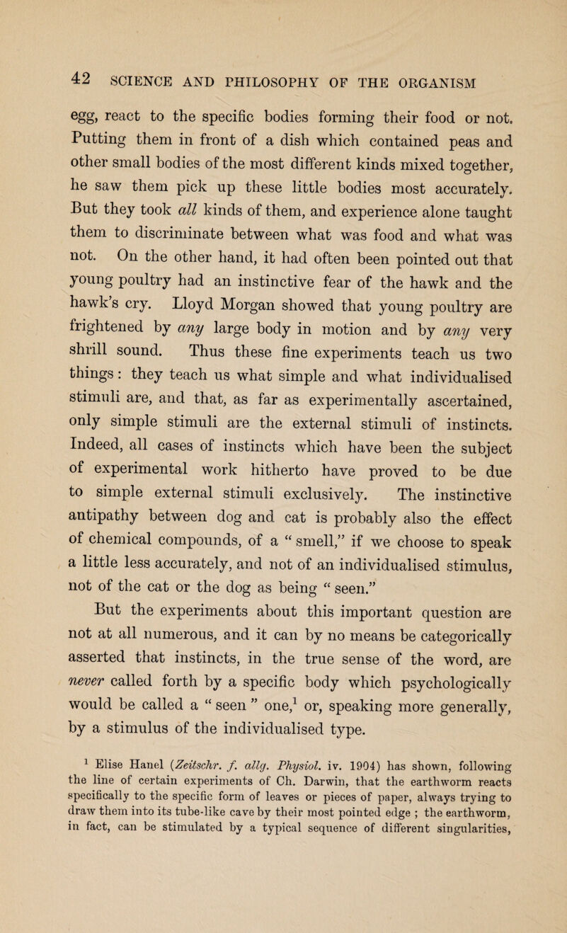 egg, react to the specific bodies forming their food or not. Putting them in front of a dish which contained peas and other small bodies of the most different kinds mixed together, he saw them pick up these little bodies most accurately. But they took all kinds of them, and experience alone taught them to discriminate between what was food and what was not. On the other hand, it had often been pointed out that young poultry had an instinctive fear of the hawk and the hawk s cry. Lloyd Morgan showed that young poultry are frightened by any large body in motion and by any very shrill sound. Thus these fine experiments teach us two things: they teach us what simple and what individualised stimuli are, and that, as far as experimentally ascertained, only simple stimuli are the external stimuli of instincts. Indeed, all cases of instincts which have been the subject of experimental work hitherto have proved to be due to simple external stimuli exclusively. The instinctive antipathy between dog and cat is probably also the effect of chemical compounds, of a “ smell,” if we choose to speak a little less accurately, and not of an individualised stimulus, not of the cat or the dog as being “ seen.” But the experiments about this important question are not at all numerous, and it can by no means be categorically asserted that instincts, in the true sense of the word, are never called forth by a specific body which psychologically would be called a “ seen ” one,1 or, speaking more generally, by a stimulus of the individualised type. 1 Elise Hand (Zeitschr. f. ally. Physiol, iv. 1904) has shown, following the line of certain experiments of Ch. Darwin, that the earthworm reacts specifically to the specific form of leaves or pieces of paper, always trying to draw them into its tube-like cave by their most pointed edge ; the earthworm, in fact, can be stimulated by a typical sequence of different singularities,