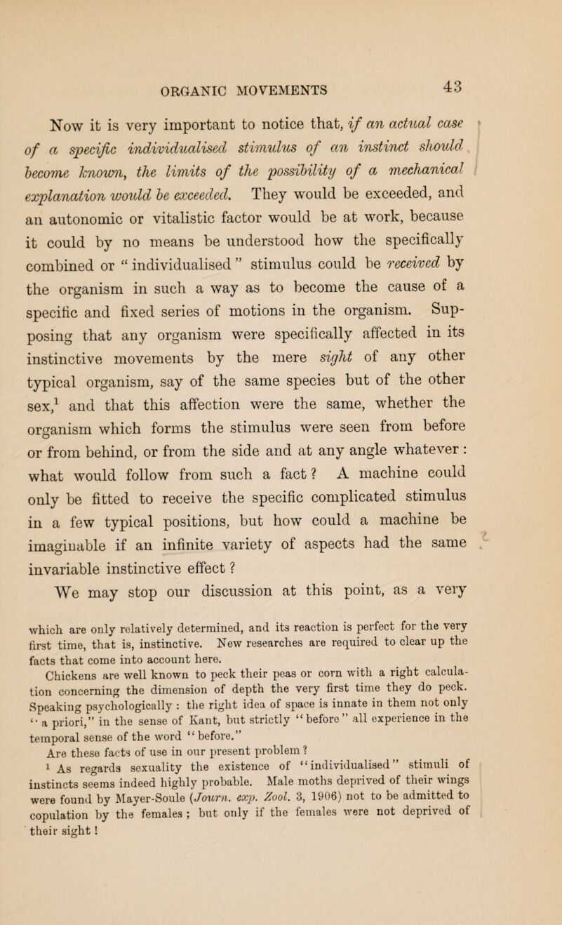 Now it is very important to notice that, if an actual case of a specific individualised stimulus of an instinct should become Jcnoum, the limits of the possibility of a mechanical explanation would be exceeded. They would be exceeded, and an autonomic or vitalistic factor would be at work, because it could by no means be understood how the specifically combined or “ individualised ” stimulus could be received by the organism in such a way as to become the cause of a specific and fixed series of motions in the organism. Sup¬ posing that any organism were specifically affected in its instinctive movements by the mere sight of any other typical organism, say of the same species but of the other sex,1 and that this affection were the same, whether the organism which forms the stimulus were seen from before or from behind, or from the side and at any angle whatever : what would follow from such a fact ? A machine could only be fitted to receive the specific complicated stimulus in a few typical positions, but how could a machine be imaginable if an infinite variety of aspects had the same invariable instinctive effect ? We may stop our discussion at this point, as a very which are only relatively determined, and its reaction is perfect for the very first time, that is, instinctive. New researches are required to clear up the facts that come into account here. Chickens are well known to peck their peas or corn with a right calcula¬ tion concerning the dimension of depth the very first time they do peck. Speaking psychologically : the right idea of space is innate in them not only <• a priori,” in the sense of Kant, but strictly “before” all experience in the temporal sense of the word “ before.” Are these facts of use in our present problem ? 1 As regards sexuality the existence of “individualised” stimuli of instincts seems indeed highly probable. Male moths deprived of their wings were found by Mayer-Soule (Journ. exp. Zool. 3, 1906) not to be admitted to copulation by the females ; but only if the females were not deprived of their sight !