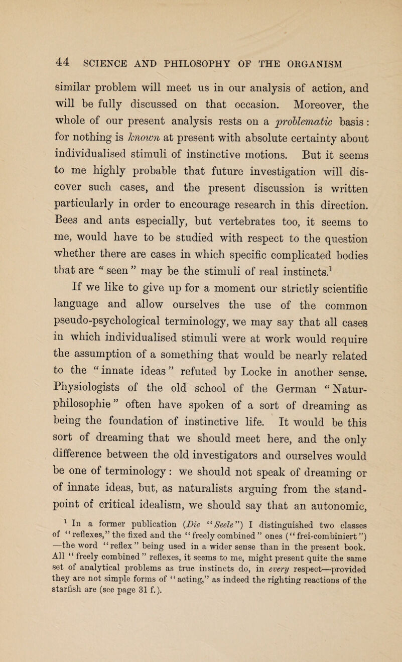 similar problem will meet us in our analysis of action, and will be fully discussed on that occasion. Moreover, the whole of our present analysis rests on a problematic basis : for nothing is known at present with absolute certainty about individualised stimuli of instinctive motions. But it seems to me highly probable that future investigation will dis¬ cover such cases, and the present discussion is written particularly in order to encourage research in this direction. Bees and ants especially, but vertebrates too, it seems to me, would have to be studied with respect to the question whether there are cases in which specific complicated bodies that are “ seen ” may be the stimuli of real instincts.1 If we like to give up for a moment our strictly scientific language and allow ourselves the use of the common pseudo-psychological terminology, we may say that all cases in which individualised stimuli were at work would require the assumption of a something that would be nearly related to the “ innate ideas ” refuted by Locke in another sense. Physiologists of the old school of the German “ hTatur- philosophie ” often have spoken of a sort of dreaming as being the foundation of instinctive life. It would be this sort of dreaming that we should meet here, and the only difference between the old investigators and ourselves would be one of terminology: we should not speak of dreaming or of innate ideas, but, as naturalists arguing from the stand¬ point of critical idealism, we should say that an autonomic, 1 In a former publication (Die “ Seele”) I distinguished two classes of “ reflexes,” the fixed and the “ freely combined ” ones (“ frei-combiniert ”) —the word “reflex” being used in a wider sense than in the present book. All “ freely combined ” reflexes, it seems to me, might present quite the same set of analytical problems as true instincts do, in every respect—provided they are not simple forms of “ acting,” as indeed the righting reactions of the starfish are (see page 31 f.).