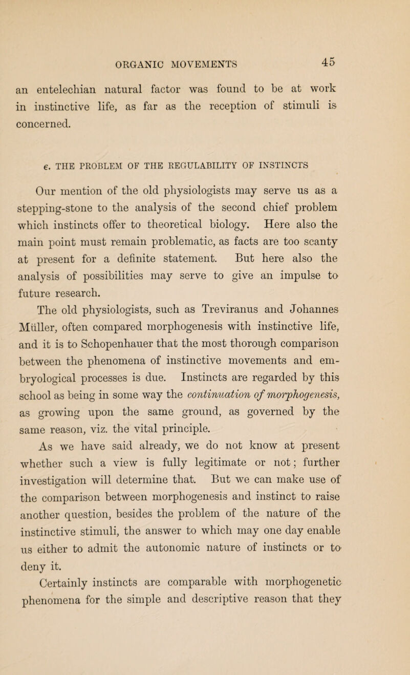 an entelechian natural factor was found to be at work in instinctive life, as far as the reception of stimuli is concerned. 6. THE PROBLEM OF THE REGULABILITY OF INSTINCTS Our mention of the old physiologists may serve us as a stepping-stone to the analysis of the second chief problem which instincts offer to theoretical biology. Here also the main point must remain problematic, as facts are too scanty at present for a definite statement. But here also the analysis of possibilities may serve to give an impulse to future research. The old physiologists, such as Treviranus and Johannes Muller, often compared morphogenesis with instinctive life, and it is to Schopenhauer that the most thorough comparison between the phenomena of instinctive movements and em- bryological processes is due. Instincts are regarded by this school as being in some way the continuation of morphogenesis, as growing upon the same ground, as governed by the same reason, viz. the vital principle. As we have said already, we do not know at present whether such a view is fully legitimate or not; further investigation will determine that. But we can make use of the comparison between morphogenesis and instinct to raise another question, besides the problem of the nature of the instinctive stimuli, the answer to which may one day enable us either to admit the autonomic nature of instincts or to- deny it. Certainly instincts are comparable with morphogenetic phenomena for the simple and descriptive reason that they