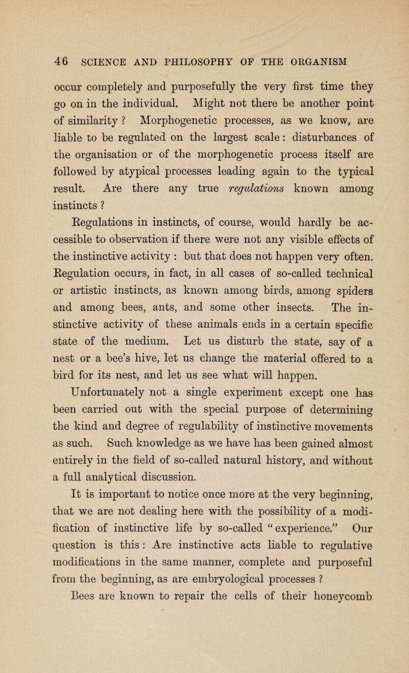 occur completely and purposefully the very first time they go on in the individual. Might not there be another point of similarity ? Morphogenetic processes, as we know, are liable to be regulated on the largest scale: disturbances of the organisation or of the morphogenetic process itself are followed by atypical processes leading again to the typical result. Are there any true regulations known among instincts ? Regulations in instincts, of course, would hardly be ac¬ cessible to observation if there were not any visible effects of the instinctive activity : but that does not happen very often. Regulation occurs, in fact, in all cases of so-called technical or artistic instincts, as known among birds, among spiders and among bees, ants, and some other insects. The in¬ stinctive activity of these animals ends in a certain specific state of the medium. Let us disturb the state, say of a nest or a bee’s hive, let us change the material offered to a bird for its nest, and let us see what will happen. Unfortunately not a single experiment except one has been carried out with the special purpose of determining the kind and degree of regulability of instinctive movements as such. Such knowledge as we have has been gained almost entirely in the field of so-called natural history, and without a full analytical discussion. It is important to notice once more at the very beginning, that we are not dealing here with the possibility of a modi¬ fication of instinctive life by so-called “experience.” Our question is this : Are instinctive acts liable to regulative modifications in the same manner, complete and purposeful from the beginning, as are embryological processes ? Bees are known to repair the cells of their honeycomb