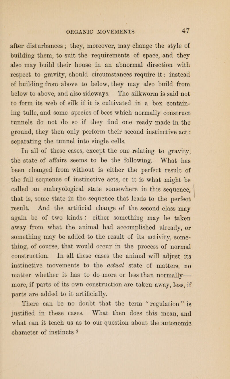 after disturbances; they, moreover, may change the style of building them, to suit the requirements of space, and they also may build their house in an abnormal direction with respect to gravity, should circumstances require it: instead of building from above to below, they may also build from below to above, and also sideways. The silkworm is said not to form its web of silk if it is cultivated in a box contain¬ ing tulle, and some species of bees which normally construct tunnels do not do so if they find one ready made in the ground, they then only perform their second instinctive act: separating the tunnel into single cells. In all of these cases, except the one relating to gravity, the state of affairs seems to be the following. What has been changed from without is either the perfect result of the full sequence of instinctive acts, or it is what might be called an embryological state somewhere in this sequence, that is, some state in the sequence that leads to the perfect result. And the artificial change of the second class may again be of two kinds : either something may be taken away from what the animal had accomplished already, or something may be added to the result of its activity, some¬ thing, of course, that would occur in the process of normal construction. In all these cases the animal will adjust its instinctive movements to the actual state of matters, no matter whether it has to do more or less than normally— more, if parts of its own construction are taken away, less, if parts are added to it artificially. There can be no doubt that the term “ regulation ” is justified in these cases. What then does this mean, and what can it teach us as to our question about the autonomic character of instincts ?