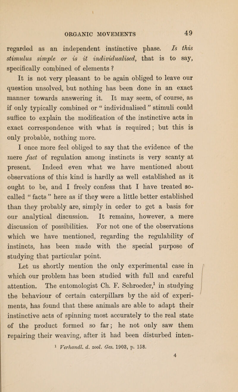 regarded as an independent instinctive phase. Is this stimulus simple or is it individualised, that is to say, specifically combined of elements ? It is not very pleasant to be again obliged to leave our question unsolved, but nothing has been done in an exact manner towards answering it. It may seem, of course, as if only typically combined or “ individualised ” stimuli could suffice to explain the modification of the instinctive acts in exact correspondence with what is required; but this is only probable, nothing more. I once more feel obliged to say that the evidence of the mere fact of regulation among instincts is very scanty at present. Indeed even what we have mentioned about observations of this kind is hardly as well established as it ought to be, and I freely confess that I have treated so- called “ facts ” here as if they were a little better established than they probably are, simply in order to get a basis for our analytical discussion. It remains, however, a mere discussion of possibilities. For not one of the observations which we have mentioned, regarding the regulability of instincts, has been made with the special purpose of studying that particular point. Let us shortly mention the only experimental case in which our problem has been studied with full and careful attention. The entomologist Ch. F. Schroeder,1 in studying the behaviour of certain caterpillars by the aid of experi¬ ments, has found that these animals are able to adapt their instinctive acts of spinning most accurately to the real state of the product formed so far; he not only saw them repairing their weaving, after it had been disturbed inten- 1 Verhandl. d. zool. Ges. 1903, p. 158. 4