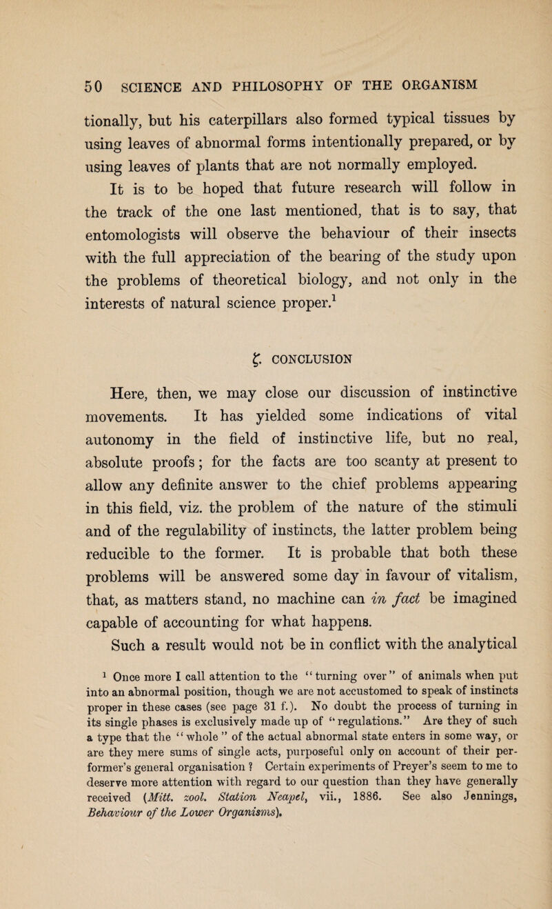 tionally, but bis caterpillars also formed typical tissues by using leaves of abnormal forms intentionally prepared, or by using leaves of plants that are not normally employed. It is to be hoped that future research will follow in the track of the one last mentioned, that is to say, that entomologists will observe the behaviour of their insects with the full appreciation of the bearing of the study upon the problems of theoretical biology, and not only in the interests of natural science proper.1 f. CONCLUSION Here, then, we may close our discussion of instinctive movements. It has yielded some indications of vital autonomy in the field of instinctive life, but no real, absolute proofs; for the facts are too scanty at present to allow any definite answer to the chief problems appearing in this field, viz. the problem of the nature of the stimuli and of the regulability of instincts, the latter problem being reducible to the former. It is probable that both these problems will be answered some day in favour of vitalism, that, as matters stand, no machine can in fact be imagined capable of accounting for what happens. Such a result would not be in conflict with the analytical 1 Once more I call attention to the “turning over” of animals when put into an abnormal position, though we are not accustomed to speak of instincts proper in these cases (see page 31 f.). No doubt the process of turning in its single phases is exclusively made up of “regulations.” Are they of such a type that the “whole ” of the actual abnormal state enters in some way, or are they mere sums of single acts, purposeful only on account of their per¬ former’s general organisation ? Certain experiments of Preyer’s seem to me to deserve more attention with regard to our question than they have generally received {Mitt. zool. Station Neapel, vii., 1886. See also Jennings, Behaviour of the Lower Organisms),