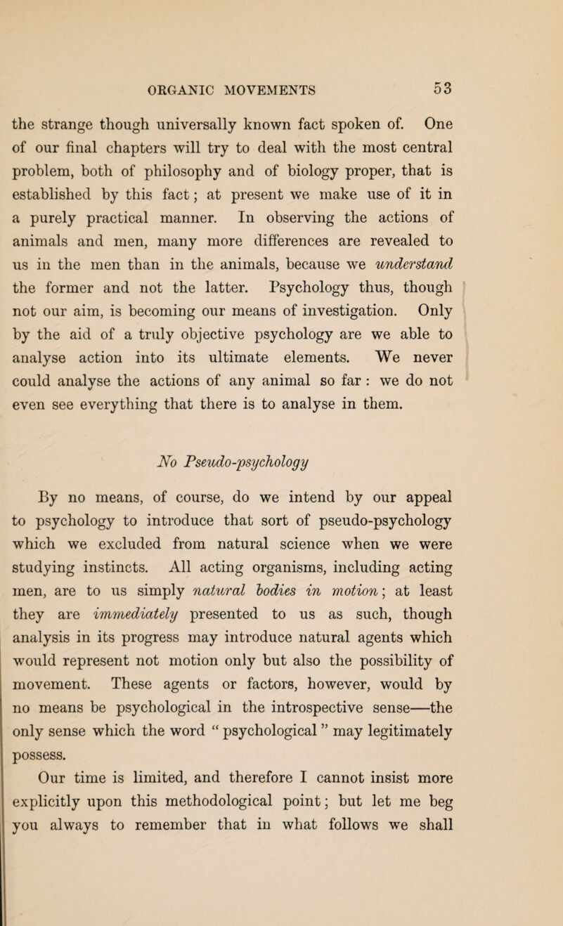 the strange though universally known fact spoken of. One of our final chapters will try to deal with the most central problem, both of philosophy and of biology proper, that is established by this fact; at present we make use of it in a purely practical manner. In observing the actions of animals and men, many more differences are revealed to us in the men than in the animals, because we understand the former and not the latter. Psychology thus, though not our aim, is becoming our means of investigation. Only by the aid of a truly objective psychology are we able to analyse action into its ultimate elements. We never could analyse the actions of any animal so far : we do not even see everything that there is to analyse in them. No Pseudo-psychology By no means, of course, do we intend by our appeal to psychology to introduce that sort of pseudo-psychology which we excluded from natural science when we were studying instincts. All acting organisms, including acting men, are to us simply natural bodies in motion; at least they are immediately presented to us as such, though analysis in its progress may introduce natural agents which would represent not motion only but also the possibility of movement. These agents or factors, however, would by no means be psychological in the introspective sense—the only sense which the word “ psychological ” may legitimately possess. Our time is limited, and therefore I cannot insist more explicitly upon this methodological point; but let me beg you always to remember that in what follows we shall