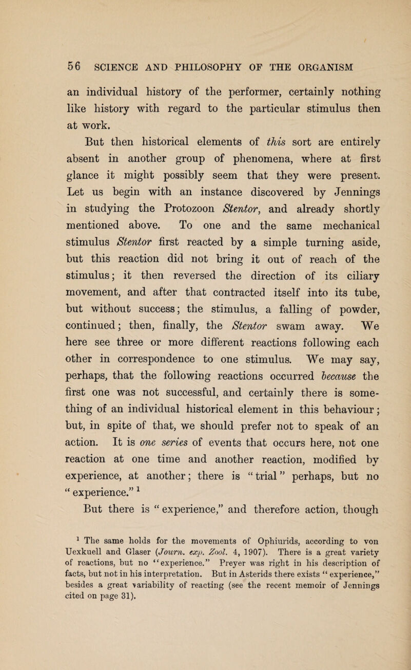 an individual history of the performer, certainly nothing like history with regard to the particular stimulus then at work. But then historical elements of this sort are entirely absent in another group of phenomena, where at first glance it might possibly seem that they were present. Let us begin with an instance discovered by Jennings in studying the Protozoon Stentor, and already shortly mentioned above. To one and the same mechanical stimulus Stentor first reacted by a simple turning aside, but this reaction did not bring it out of reach of the stimulus; it then reversed the direction of its ciliary movement, and after that contracted itself into its tube, but without success; the stimulus, a falling of powder, continued; then, finally, the Stentor swam away. We here see three or more different reactions following each other in correspondence to one stimulus. We may say, perhaps, that the following reactions occurred because the first one was not successful, and certainly there is some¬ thing of an individual historical element in this behaviour; but, in spite of that, we should prefer not to speak of an action. It is one series of events that occurs here, not one reaction at one time and another reaction, modified by experience, at another; there is “ trial ” perhaps, but no “ experience.” 1 But there is “ experience,” and therefore action, though 1 The same holds for the movements of Ophiurids, according to von Uexkuell and Glaser (Journ. txp. Zool. 4, 1907). There is a great variety of reactions, but no “experience.” Preyer was right in his description of facts, but not in his interpretation. But in Asterids there exists “ experience,” besides a great variability of reacting (see the recent memoir of Jennings cited on page 31).