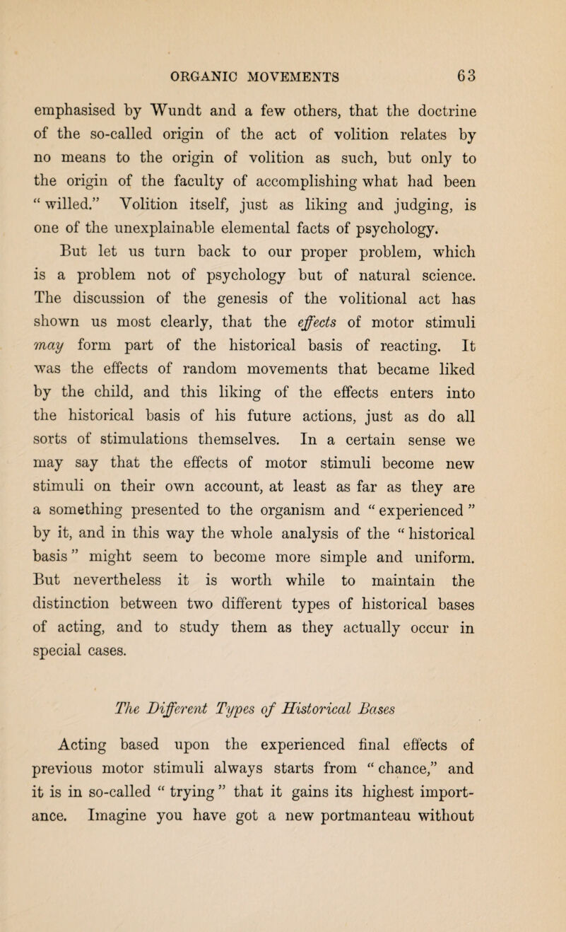 emphasised by Wundt and a few others, that the doctrine of the so-called origin of the act of volition relates by no means to the origin of volition as such, but only to the origin of the faculty of accomplishing what had been “ willed.” Volition itself, just as liking and judging, is one of the unexplainable elemental facts of psychology. But let us turn back to our proper problem, which is a problem not of psychology but of natural science. The discussion of the genesis of the volitional act has shown us most clearly, that the effects of motor stimuli may form part of the historical basis of reacting. It was the effects of random movements that became liked by the child, and this liking of the effects enters into the historical basis of his future actions, just as do all sorts of stimulations themselves. In a certain sense we may say that the effects of motor stimuli become new stimuli on their own account, at least as far as they are a something presented to the organism and “ experienced ” by it, and in this way the whole analysis of the “ historical basis ” might seem to become more simple and uniform. But nevertheless it is worth while to maintain the distinction between two different types of historical bases of acting, and to study them as they actually occur in special cases. The Different Types of Historical Bases Acting based upon the experienced final effects of previous motor stimuli always starts from “ chance,” and it is in so-called “ trying ” that it gains its highest import¬ ance. Imagine you have got a new portmanteau without