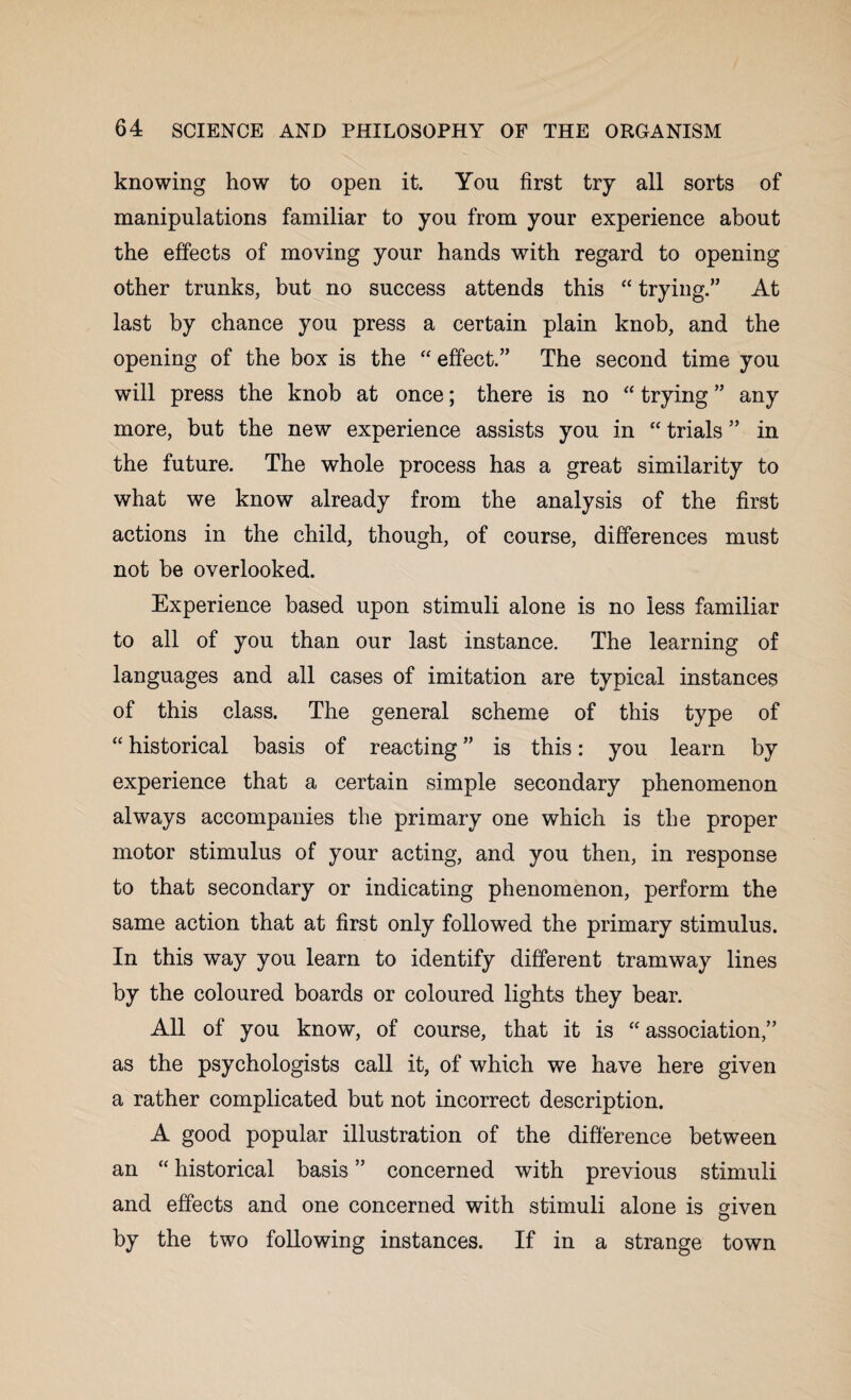 knowing how to open it. You first try all sorts of manipulations familiar to you from your experience about the effects of moving your hands with regard to opening other trunks, but no success attends this “ trying.” At last by chance you press a certain plain knob, and the opening of the box is the “ effect.” The second time you will press the knob at once; there is no “ trying ” any more, but the new experience assists you in “ trials ” in the future. The whole process has a great similarity to what we know already from the analysis of the first actions in the child, though, of course, differences must not be overlooked. Experience based upon stimuli alone is no less familiar to all of you than our last instance. The learning of languages and all cases of imitation are typical instances of this class. The general scheme of this type of “ historical basis of reacting ” is this: you learn by experience that a certain simple secondary phenomenon always accompanies the primary one which is the proper motor stimulus of your acting, and you then, in response to that secondary or indicating phenomenon, perform the same action that at first only followed the primary stimulus. In this way you learn to identify different tramway lines by the coloured boards or coloured lights they bear. All of you know, of course, that it is “ association,” as the psychologists call it, of which we have here given a rather complicated but not incorrect description. A good popular illustration of the difference between an “ historical basis ” concerned with previous stimuli and effects and one concerned with stimuli alone is given by the two following instances. If in a strange town