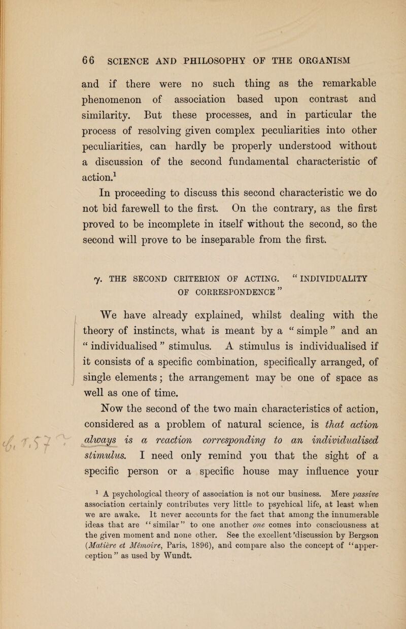 and if there were no such thing as the remarkable phenomenon of association based upon contrast and similarity. But these processes, and in particular the process of resolving given complex peculiarities into other peculiarities, can hardly be properly understood without a discussion of the second fundamental characteristic of action.1 In proceeding to discuss this second characteristic we do not bid farewell to the first. On the contrary, as the first proved to be incomplete in itself without the second, so the second will prove to be inseparable from the first. 7. THE SECOND CRITERION OF ACTING. “ INDIVIDUALITY OF CORRESPONDENCE” We have already explained, whilst dealing with the theory of instincts, what is meant by a “ simple ” and an “ individualised ” stimulus. A stimulus is individualised if it consists of a specific combination, specifically arranged, of single elements; the arrangement may be one of space as well as one of time. Now the second of the two main characteristics of action, considered as a problem of natural science, is that action always is a reaction corresponding to an individualised stimulus. I need only remind you that the sight of a specific person or a specific house may influence your 1 A psychological theory of association is not our business. Mere passive association certainly contributes very little to psychical life, at least when we are awake. It never accounts for the fact that among the innumerable ideas that are “similar” to one another one comes into consciousness at the given moment and none other. See the excellent discussion by Bergson (.MatUre et Memoire, Paris, 1896), and compare also the concept of “apper¬ ception ” as used by Wundt.