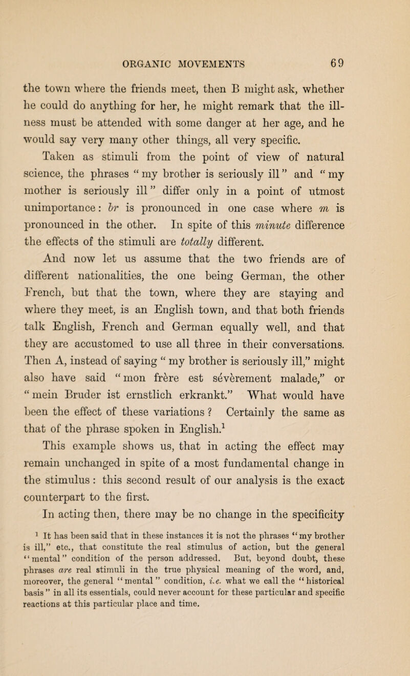 the town where the friends meet, then B might ask, whether he could do anything for her, he might remark that the ill¬ ness must be attended with some danger at her age, and he would say very many other things, all very specific. Taken as stimuli from the point of view of natural science, the phrases “ my brother is seriously ill ” and “ my mother is seriously ill ” differ only in a point of utmost unimportance: hr is pronounced in one case where m is pronounced in the other. In spite of this minute difference the effects of the stimuli are totally different. And now let us assume that the two friends are of different nationalities, the one being German, the other French, hut that the town, where they are staying and where they meet, is an English town, and that both friends talk English, French and German equally well, and that they are accustomed to use all three in their conversations. Then A, instead of saying “ my brother is seriously ill,” might also have said “mon frere est severement malade,” or “ mein Bruder ist ernstlich erkrankt.” What would have been the effect of these variations ? Certainly the same as that of the phrase spoken in English.1 This example shows us, that in acting the effect may remain unchanged in spite of a most fundamental change in the stimulus : this second result of our analysis is the exact counterpart to the first. In acting then, there may be no change in the specificity 1 It has been said that in these instances it is not the phrases “ my brother is ill,” etc., that constitute the real stimulus of action, but the general “mental” condition of the person addressed. But, beyond doubt, these phrases are real stimuli in the true physical meaning of the word, and, moreover, the general “mental ” condition, i.e. what we call the “historical basis ” in all its essentials, could never account for these particular and specific reactions at this particular place and time.