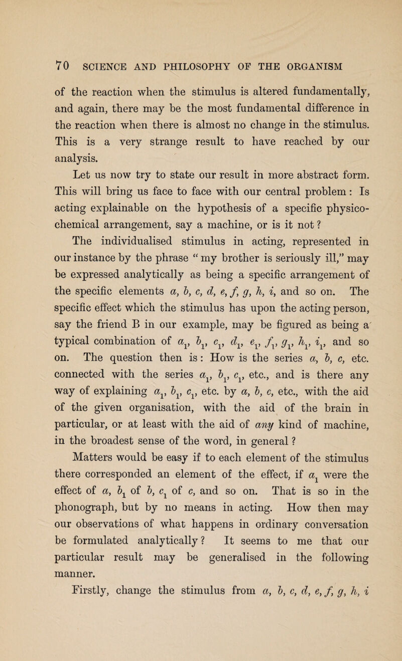 of the reaction when the stimulus is altered fundamentally, and again, there may be the most fundamental difference in the reaction when there is almost no change in the stimulus. This is a very strange result to have reached by our analysis. Let us now try to state our result in more abstract form. This will bring us face to face with our central problem: Is acting explainable on the hypothesis of a specific physico¬ chemical arrangement, say a machine, or is it not ? The individualised stimulus in acting, represented in our instance by the phrase “ my brother is seriously ill,” may be expressed analytically as being a specific arrangement of the specific elements a, b, c, d, e, /, g, h, i, and so on. The specific effect which the stimulus has upon the acting person, say the friend B in our example, may he figured as being a' typical combination of av bv cv dv ev fv gv h , iv and so on. The question then is: How is the series a, b, c, etc. connected with the series a , b , c , etc., and is there any way of explaining av bv cv etc. by a, b, c, etc., with the aid of the given organisation, with the aid of the brain in particular, or at least with the aid of any kind of machine, in the broadest sense of the word, in general ? Matters would be easy if to each element of the stimulus there corresponded an element of the effect, if a were the effect of a, \ of b, cx of c, and so on. That is so in the phonograph, but by no means in acting. How then may our observations of what happens in ordinary conversation be formulated analytically? It seems to me that our particular result may be generalised in the following manner. Firstly, change the stimulus from b, c, d, etft g, h, i