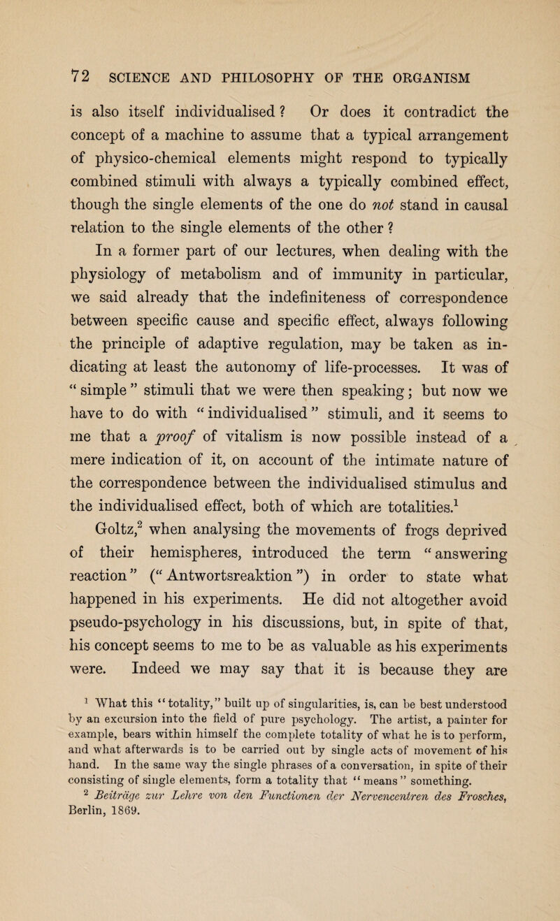 is also itself individualised ? Or does it contradict the concept of a machine to assume that a typical arrangement of physico-chemical elements might respond to typically combined stimuli with always a typically combined effect, though the single elements of the one do not stand in causal relation to the single elements of the other ? In a former part of our lectures, when dealing with the physiology of metabolism and of immunity in particular, we said already that the indefiniteness of correspondence between specific cause and specific effect, always following the principle of adaptive regulation, may be taken as in¬ dicating at least the autonomy of life-processes. It was of “ simple ” stimuli that we were then speaking; but now we have to do with “individualised” stimuli, and it seems to me that a [proof of vitalism is now possible instead of a mere indication of it, on account of the intimate nature of the correspondence between the individualised stimulus and the individualised effect, both of which are totalities.1 Goltz,2 when analysing the movements of frogs deprived of their hemispheres, introduced the term “answering reaction” (“ Antwortsreaktion ”) in order to state what happened in his experiments. He did not altogether avoid pseudo-psychology in his discussions, but, in spite of that, his concept seems to me to be as valuable as his experiments were. Indeed we may say that it is because they are 1 What this “totality,” built up of singularities, is, can he best understood by an excursion into the field of pure psychology. The artist, a painter for example, bears within himself the complete totality of what he is to perform, and what afterwards is to be carried out by single acts of movement of his hand. In the same way the single phrases of a conversation, in spite of their consisting of single elements, form a totality that “means” something. 2 Beitrage zur Lekre von den Functionen der Nervencentren des Frosches, Berlin, 1869.