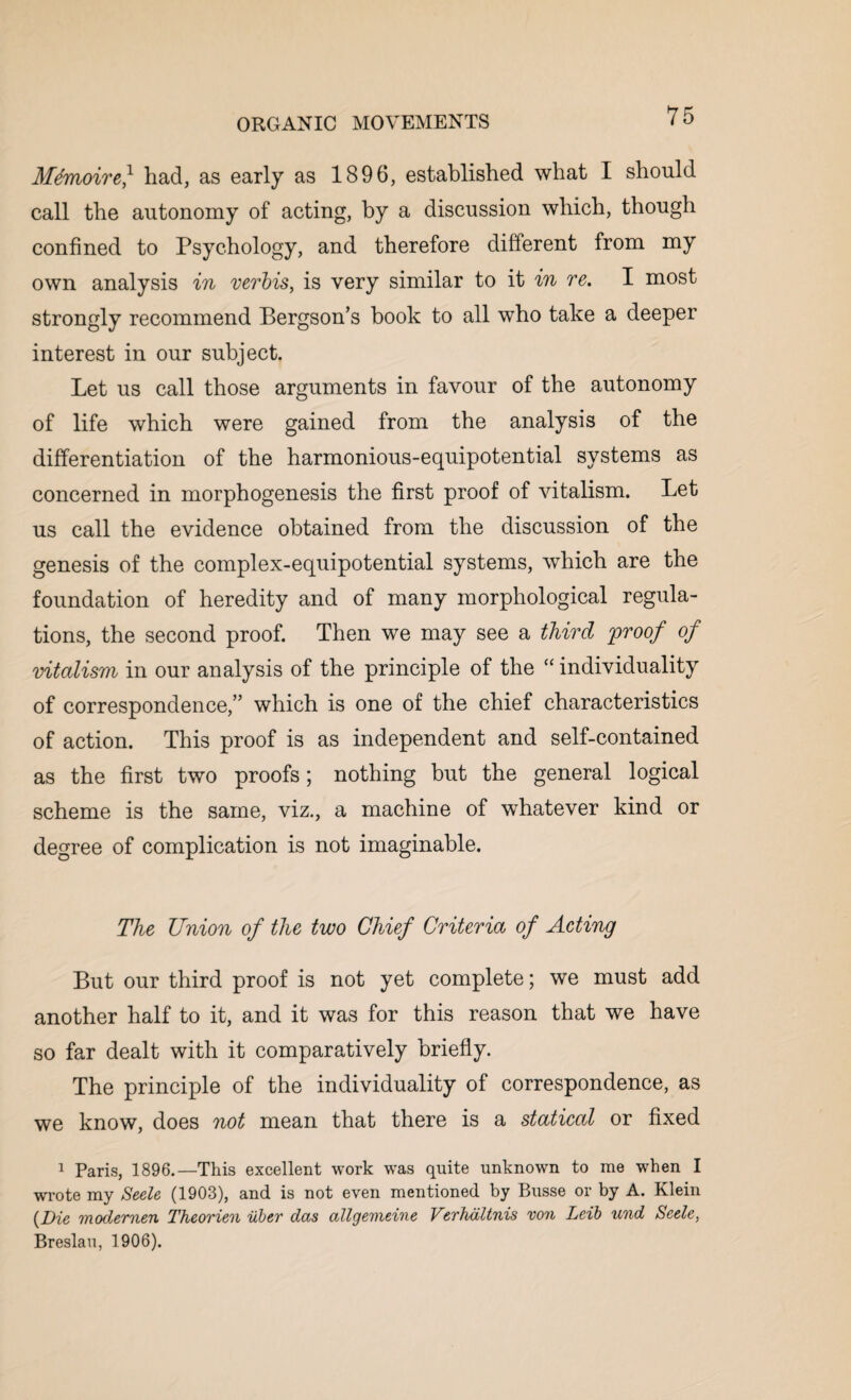 Mtmoire} had, as early as 1896, established what I should call the autonomy of acting, by a discussion which, though confined to Psychology, and therefore different from my own analysis in verbis, is very similar to it in re. I most strongly recommend Bergson’s book to all who take a deeper interest in our subject. Let us call those arguments in favour of the autonomy of life which were gained from the analysis of the differentiation of the harmonious-equipotential systems as concerned in morphogenesis the first proof of vitalism. Let us call the evidence obtained from the discussion of the genesis of the complex-equipotential systems, which are the foundation of heredity and of many morphological regula¬ tions, the second proof. Then we may see a third 'proof of vitalism in our analysis of the principle of the “ individuality of correspondence,” which is one of the chief characteristics of action. This proof is as independent and self-contained as the first two proofs; nothing but the general logical scheme is the same, viz., a machine of whatever kind or degree of complication is not imaginable. The Union of the two Chief Criteria of Acting But our third proof is not yet complete; we must add another half to it, and it was for this reason that we have so far dealt with it comparatively briefly. The principle of the individuality of correspondence, as we know, does not mean that there is a statical or fixed 1 Paris, 1896.—This excellent work was quite unknown to me when I wrote my Seele (1903), and is not even mentioned by Busse or by A. Klein (Die modernen Theorien iiber das allgemeine Verhdltnis von Leib und Seele, Breslau, 1906).