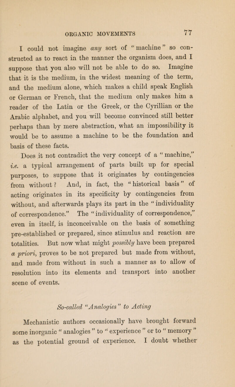 I could not imagine any sort of “ machine ” so con¬ structed as to react in the manner the organism does, and I suppose that you also will not he able to do so. Imagine that it is the medium, in the widest meaning of the term, and the medium alone, which makes a child speak English or German or French, that the medium only makes him a reader of the Latin or the Greek, or the Cyrillian or the Arabic alphabet, and you will become convinced still better perhaps than by mere abstraction, what an impossibility it would be to assume a machine to be the foundation and basis of these facts. Does it not contradict the very concept of a “ machine,” i.e. a typical arrangement of parts built up for special purposes, to suppose that it originates by contingencies from without? And, in fact, the “historical basis” of acting originates in its specificity by contingencies from without, and afterwards plays its part in the “ individuality of correspondence.” The “individuality of correspondence,” even in itself, is inconceivable on the basis of something pre-established or prepared, since stimulus and reaction are totalities. But now what might possibly have been prepared a priori, proves to be not prepared but made from without, and made from without in such a manner as to allow of resolution into its elements and transport into another scene of events. So-called 11 Analogies ” to Acting Mechanistic authors occasionally have brought forward some inorganic “ analogies ” to “ experience ” or to “ memory ” as the potential ground of experience. I doubt whether