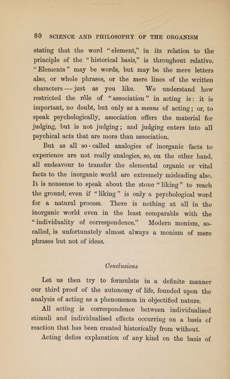 stating that the word “ element,” in its relation to the principle of the “ historical basis/’ is throughout relative. “ Elements ” may be words, but may be the mere letters also, or whole phrases, or the mere lines of the written characters—just as you like. We understand how restricted the role of “ association ” in acting is: it is important, no doubt, but only as a means of acting; or, to speak psychologically, association offers the material for judging, but is not judging; and judging enters into all psychical acts that are more than association. But as all so - called analogies of inorganic facts to experience are not really analogies, so, on the other hand, all endeavour to transfer the elemental organic or vital facts to the inorganic world are extremely misleading also. It is nonsense to speak about the stone “liking” to reach the ground, even if “ liking ” is only a psychological word for a natural process. There is nothing at all in the inorganic world even in the least comparable with the “individuality of correspondence.” Modern monism, so- called, is unfortunately almost always a monism of mere phrases but not of ideas. Conclusions Let us then try to formulate in a definite manner our third proof of the autonomy of life, founded upon the analysis of acting as a phenomenon in objectified nature. All acting is correspondence between individualised stimuli and individualised effects occurring on a basis of reaction that has been created historically from without. Acting defies explanation of any kind on the basis of