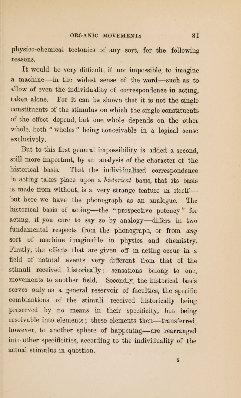 physico-chemical tectonics of any sort, for the following reasons. It would be very difficult, if not impossible, to imagine a machine—in the widest sense of the word—such as to allow of even the individuality of correspondence in acting, taken alone. For it can be shown that it is not the single constituents of the stimulus on which the single constituents ol the effect depend, but one whole depends on the other whole, both “ wholes ” being conceivable in a logical sense exclusively. But to this first general impossibility is added a second, still more important, by an analysis of the character of the historical basis. That the individualised correspondence in acting takes place upon a historical basis, that its basis is made from without, is a very strange feature in itself— but here we have the phonograph as an analogue. The historical basis of acting—the “ prospective potency ” for acting, if you care to say so by analogy—differs in two fundamental respects from the phonograph, or from any sort of machine imaginable in physics and chemistry. Firstly, the effects that are given off in acting occur in a field of natural events very different from that of the stimuli received historically: sensations belong to one, movements to another field. Secondly, the historical basis serves only as a general reservoir of faculties, the specific combinations of the stimuli received historically being preserved by no means in their specificity, but being resolvable into elements; these elements then—transferred, however, to another sphere of happening—are rearranged into other specificities, according to the individuality of the actual stimulus in question. 6