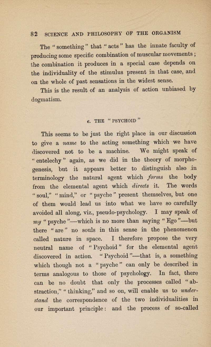 The “ something ” that “ acts ” has the innate faculty of producing some specific combination of muscular movements , the combination it produces in a special case depends on the individuality of the stimulus present in that case, and on the whole of past sensations in the widest sense. This is the result of an analysis of action unbiased by dogmatism. 6. THE “ PSYCHOID This seems to be just the right place in our discussion to give a name to the acting something which we have discovered not to be a machine. We might speak of “ entelechy ” again, as we did in the theory of morpho¬ genesis, but it appears better to distinguish also in terminology the natural agent which forms the body from the elemental agent which directs it. The words “ soul,” “ mind,” or “ psyche ” present themselves, but one of them would lead us into what we have so carefully avoided all along, viz., pseudo-psychology. I may speak of my “ psyche ”—which is no more than saying “ Ego —but there “are” no souls in this sense in the phenomenon called nature in space. I therefore propose the very neutral name of “ Psychoid ” for the elemental agent discovered in action. “ Psychoid ”—-that is, a something which though not a “ psyche ” can only be described in terms analogous to those of psychology. In fact, there can be no doubt that only the processes called “ ab¬ straction,” “ thinking,” and so on, will enable us to under¬ stand the correspondence of the two individualities in our important principle: and the process of so-called