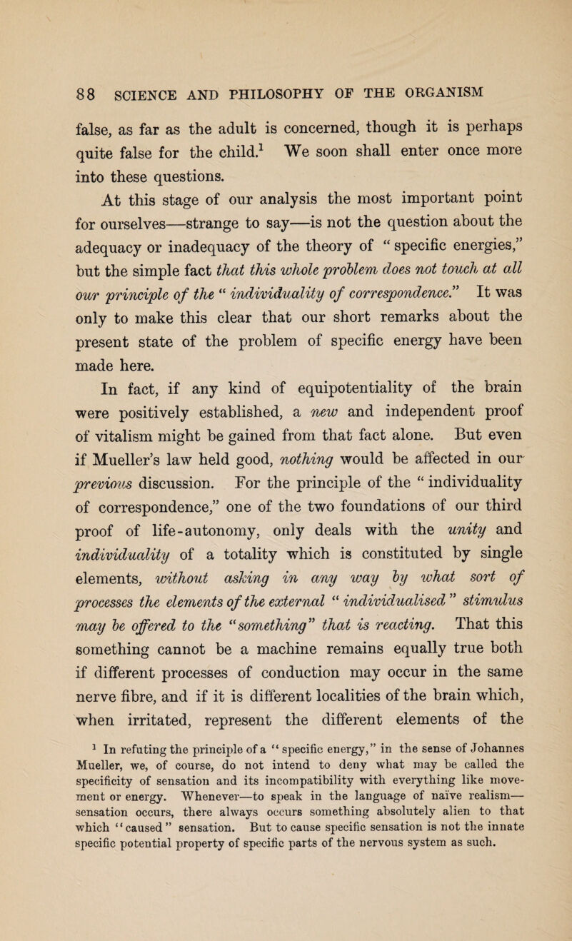 false, as far as the adult is concerned, though it is perhaps quite false for the child.1 We soon shall enter once more into these questions. At this stage of our analysis the most important point for ourselves—strange to say—is not the question about the adequacy or inadequacy of the theory of “ specific energies,” but the simple fact that this whole problem does not touch at all our principle of the “ individuality of correspondence” It was only to make this clear that our short remarks about the present state of the problem of specific energy have been made here. In fact, if any kind of equipotentiality of the brain were positively established, a new and independent proof of vitalism might he gained from that fact alone. But even if Mueller’s law held good, nothing would he affected in our previous discussion. For the principle of the “ individuality of correspondence,” one of the two foundations of our third proof of life-autonomy, only deals with the unity and individuality of a totality which is constituted by single elements, without ashing in any way by what sort of processes the elements of the external “ individualised ” stimulus may be offered to the “something” that is reacting. That this something cannot be a machine remains equally true both if different processes of conduction may occur in the same nerve fibre, and if it is different localities of the brain which, when irritated, represent the different elements of the 1 In refuting the principle of a “ specific energy,” in the sense of Johannes Mueller, we, of course, do not intend to deny what may be called the specificity of sensation and its incompatibility with everything like move¬ ment or energy. Whenever—to speak in the language of naive realism— sensation occurs, there always occurs something absolutely alien to that which “ caused ” sensation. But to cause specific sensation is not the innate specific potential property of specific parts of the nervous system as such.